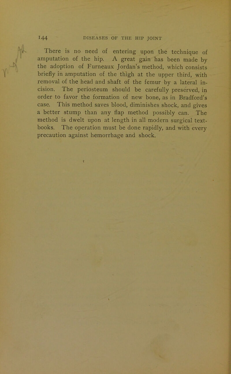There is no need of entering upon the technique of amputation of the hip. A great gain has been made by the adoption of Furneaux Jordan’s method, which consists briefly in amputation of the thigh at the upper third, with removal of the head and shaft of the femur by a lateral in- cision. The periosteum should be carefully preserved, in order to favor the formation of new bone, as in Bradford’s case. This method saves blood, diminishes shock, and gives a better stump than any flap method possibly can. The method is dwelt upon at length in all modern surgical text- books. The operation must be done rapidly, and with every precaution against hemorrhage and shock.