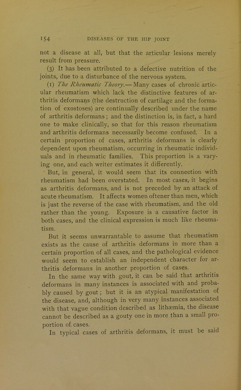 » 154 DISEASES OF THE HIP JOINT not a disease at all, but that the articular lesions merely result from pressure. (3) It has been attributed to a defective nutrition of the joints, due to a disturbance of the nervous system. (i) The Rheumatic Theory.— Many cases of chronic artic- ular rheumatism which lack the distinctive features of ar- thritis deformans (the destruction of cartilage and the forma- tion of exostoses) are continually described under the name of arthritis deformans ; and the distinction is, in fact, a hard one to make clinically, so that for this reason rheumatism and arthritis deformans necessarily become confused. In a certain proportion of cases, arthritis deformans is clearly dependent upon rheumatism, occurring in rheumatic individ- uals and in rheumatic families. This proportion is a vary- ing one, and each writer estimates it differently. ■ But, in general, it would seem that its connection with rheumatism had been overstated. In most cases, it begins as arthritis deformans, and is not preceded by an attack of acute rheumatism. It affects women oftener than men, which is just the reverse of the case with rheumatism, and the old rather than the young. Exposure is a causative factor in both cases, and the clinical expression is much like rheuma- tism. But it seems unwarrantable to assume that rheumatism exists as the cause of arthritis deformans in more than a certain proportion of all cases, and the pathological evidence would seem to establish an independent character for ar- thritis deformans in another proportion of cases. In the same way with gout, it can be said that arthritis deformans in many instances is associated with and proba- bly caused by gout; but it is an atypical manifestation of the disease, and, although in very many instances associated with that vague condition described as lithaemia, the disease cannot be described as a gouty one in more than a small pro- portion of, cases. In typical cases of arthritis deformans, it must be said