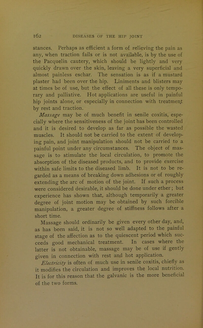 stances. Perhaps as efficient a form of relieving the pain as any, when traction fails or is not available, is by the use of the Pacqiielin cautery, which should be lightly and very quickly drawn over the skin, leaving a very superficial and almost painless eschar. The sensation is as if a mustard plaster had been over the hip. Liniments and blisters may at times be of use, but the effect of all these is only tempo- rary and palliative. Hot applications are useful in painful hip joints alone, or especially in connection with treatment by rest and traction. Massage may be of much benefit in senile coxitis, espe- cially where the sensitiveness of the joint has been controlled and it is desired to develop as far as possible the wasted muscles. It should not be carried to the extent of develop- ing pain, and joint manipulation should not be carried to a painful point under any circumstances. The object of mas- sage is to stimulate the local circulation, to promote the absorption of the diseased products, and to provide exercise within safe limits to the diseased limb. It is not to be re- garded as a means of breaking down adhesions or of roughly extending the arc of motion of the joint. If such a process were considered desirable, it should be done under ether; but experience has shown that, although temporarily a greater degree of joint motion may be obtained by such forcible manipulation, a greater degree of stiffness follows after a short time. Massage should ordinarily be given every other day, and, as has been said, it is not so well adapted to the painful stage of the affection as to the quiescent period which suc- ceeds good mechanical treatment. In cases where the latter is not obtainable, massage may be of use if gently given in connection with rest and hot application. Electricity is often of much use in senile coxitis, chiefly as it modifies the circulation and improves the local nutrition. It is for this reason that the galvanic is the more beneficial of the two forms.