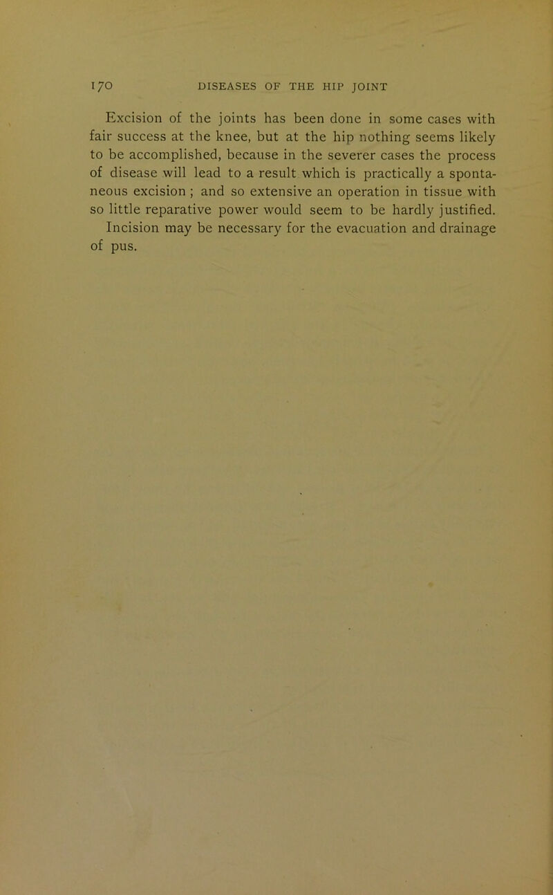 Excision of the joints has been done in some cases with fair success at the knee, but at the hip nothing seems likely to be accomplished, because in the severer cases the process of disease will lead to a result which is practically a sponta- neous excision ; and so extensive an operation in tissue with so little reparative power would seem to be hardly justified. Incision may be necessary for the evacuation and drainage of pus.