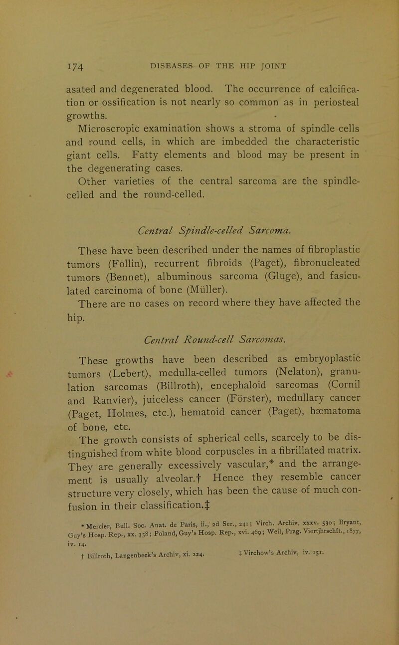 asatecl and degenerated blood. The occurrence of calcifica- tion or ossification is not nearly so common as in periosteal growths. Microscropic examination shows a stroma of spindle cells and round cells, in which are imbedded the characteristic giant cells. Fatty elements and blood may be present in the degenerating cases. Other varieties of the central sarcoma are the spindle- celled and the round-celled. Central Spindle-celled Sarcoma. These have been described under the names of fibroplastic tumors (Follin), recurrent fibroids (Paget), fibronucleated tumors (Bennet), albuminous sarcoma (Gluge), and fasicu- lated carcinoma of bone (Muller). There are no cases on record where they have aitected the hip. Central Round-cell Sarcomas. These growths have been described as embryoplastic tumors (Lebert), medulla-celled tumors (Nelaton), granu- lation sarcomas (Billroth), encephaloid sarcomas (Cornil and Ranvier), juiceless cancer (Forster), medullary cancer (Paget, Holmes, etc.), hematoid cancer (Paget), hmmatoma of bone, etc. The growth consists of spherical cells, scarcely to be dis- tinguished from white blood corpuscles in a fibrillated matrix. They are generally excessively vascular,* and the arrange- ment is usually alveolar.f Hence they resemble cancer structure very closely, which has been the cause of much con- fusion in their classification.^ •Mercier Bull. Soc. Anat. de Paris, ii., ad Ser.,241: Virch. Archiv, xxxv. 530; Bryant. Guy’s Hosp. Rep., xx. 358; Poland, Guy’s Hosp. Rep., xvi. 469; Weil, Prag. Viertjhrschft., .877. iv. 14. t Billroth, Langenbeck’s Archiv, xi. 224. t Virchow’s Archiv, iv. 151.