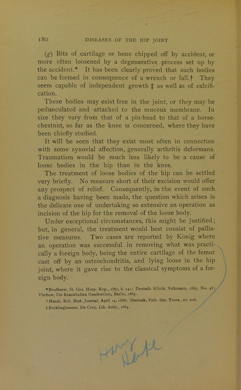 (^) Bits of cartilage or bone chipped off by accident, or more often loosened by a degenerative process set up by the accident.* It has been clearly proved that such bodies can be formed in consequence of a wrench or fall.f They seem capable of independent growth J as well as of calcifi- cation. These bodies may exist free in the joint, or they may be pedunculated and attached to the mucous membrane. In size they vary from that of a pin-head to that of a horse- chestnut, so far as the knee is concerned, where they have been chiefly studied. It will be seen that they exist most often in connection with some synovial affection, generally arthritis deformans. Traumatism would be much less likely to be a cause of loose bodies in the hip than in the knee. The treatment of loose bodies of the hip can be settled very briefly. No measure short of their excision would offer any prospect of relief. Consequently, in the event of such a diagnosis having been made, the question which arises is the delicate one of undertaking so extensive an operation as incision of the hip for the removal of the loose body. Under exceptional circumstances, this might be justified; but, in general, the treatment would best consist of pallia- tive measures. Two cases are reported by Konig where an operation was successful in removing what was practi- cally a foreign body, being the entire cartilage of the femur cast off by an osteochondritis, and lying loose in the hip joint, where it gave rise to the classical symptoms of a for- eign body. •Brodhurst, St. Geo. Hosp. Rep., 1867, ii. 141; Deutsch. Klinik, Volkmann, 1867, No. 48; Virchow, Die Krankhaften Geschwulste, Berlin, 1863. t Marsh, Brit. Med. Journal, April 14, 1888; Shattock, Path. Soc. Trans., xv. 206. t Recklinghausen, De Corp. Lib. Artie., 1864.
