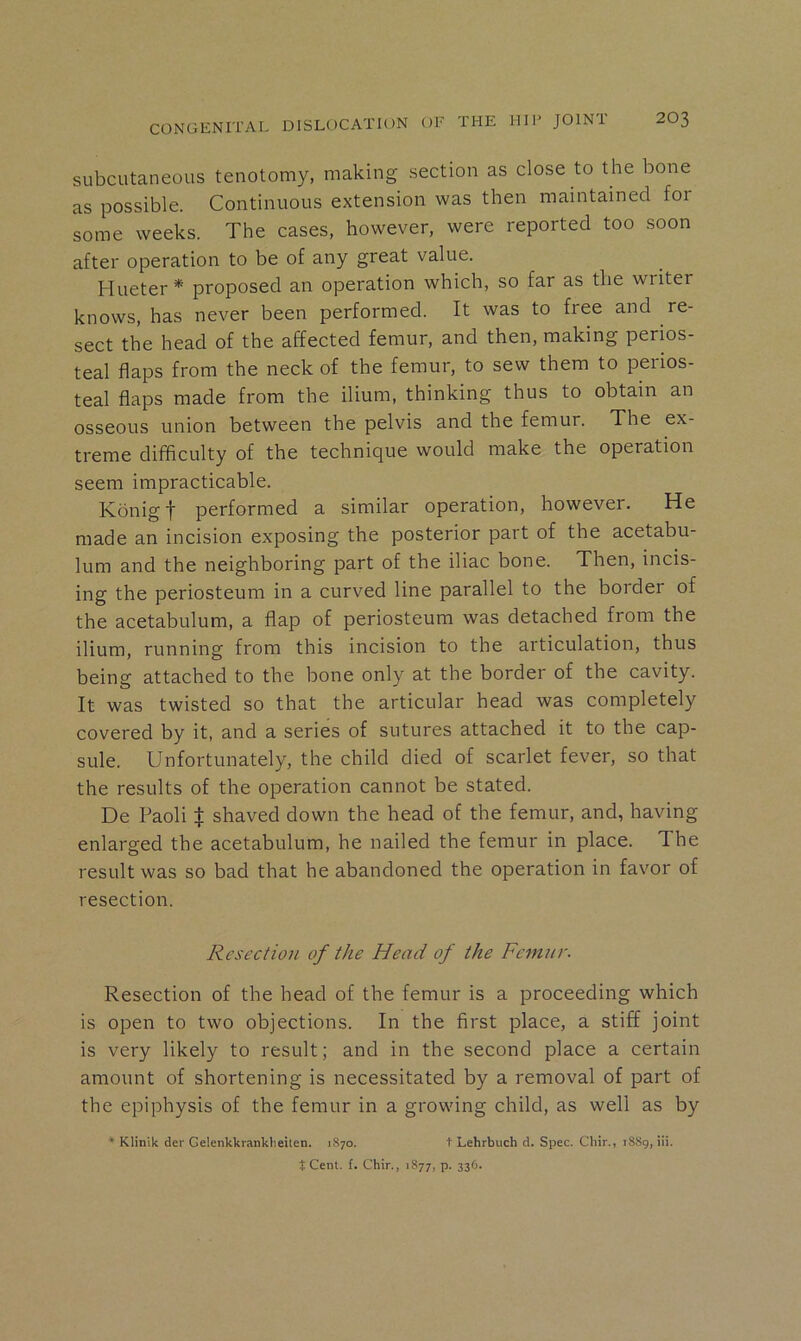 subcutaneous tenotomy, making section as close to the bone as possible. Continuous extension was then maintained for some weeks. The cases, however, were reported too soon after operation to be of any great value. Hueter* proposed an operation which, so far as the writer knows, has never been performed. It was to free and re- sect the head of the affected femur, and then, making perios- teal flaps from the neck of the femur, to sew them to perios- teal flaps made from the ilium, thinking thus to obtain an osseous union between the pelvis and the femur. The ex- treme difficulty of the technique would make the operation seem impracticable. Kbnig t performed a similar operation, however. He made an incision exposing the posterior part of the acetabu- lum and the neighboring part of the iliac bone. Then, incis- ing the periosteum in a curved line parallel to the border of the acetabulum, a flap of periosteum was detached from the ilium, running from this incision to the articulation, thus being attached to the bone only at the border of the cavity. It was twisted so that the articular head was completely covered by it, and a series of sutures attached it to the cap- sule. Unfortunately, the child died of scarlet fever, so that the results of the operation cannot be stated. De Paoli t shaved down the head of the femur, and, having enlarged the acetabulum, he nailed the femur in place. The result was so bad that he abandoned the operation in favor of resection. Resection of the Head of the Femur. Resection of the head of the femur is a proceeding which is open to two objections. In the first place, a stiff joint is very likely to result; and in the second place a certain amount of shortening is necessitated by a removal of part of the epiphysis of the femur in a growing child, as well as by ^ Klinik der Gelenkkranklieiten. 1870. t Lehrbuch d. Spec. Cliir., 1889, iii. J Cent. f. Chir., 1877, p. 336.