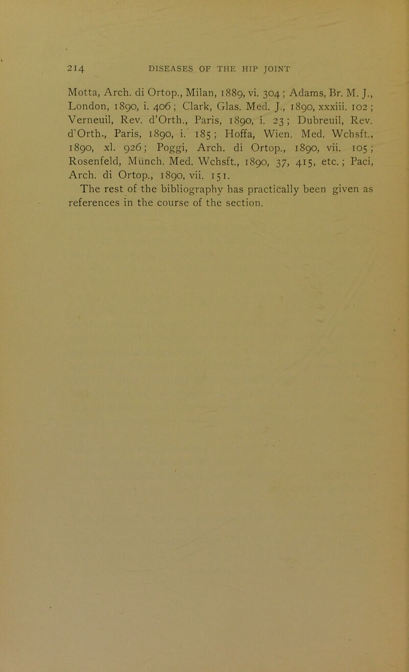 Motta, Arch, di Ortop., Milan, 1889, vi, 304 ; Adams, Br. M. J., London, 1890, i. 406; Clark, Glas. Med. J., 1890, xxxiii. 102; Verneuil, Rev. d’Orth., Paris, 1890, i. 23; Dubreuil, Rev. d’Orth., Paris, 1890, i.’ 185; Hoffa, Wien. Med. Wchsft., 1890, xl. 926; Poggi, Arch, di Ortop., 1890, vii. 105; Rosenfeld, Munch. Med. Wchsft., 1890, 37, 415, etc.; Paci, Arch, di Ortop., 1890, vii. 151. The rest of the bibliography has practically been given as references in the course of the section.