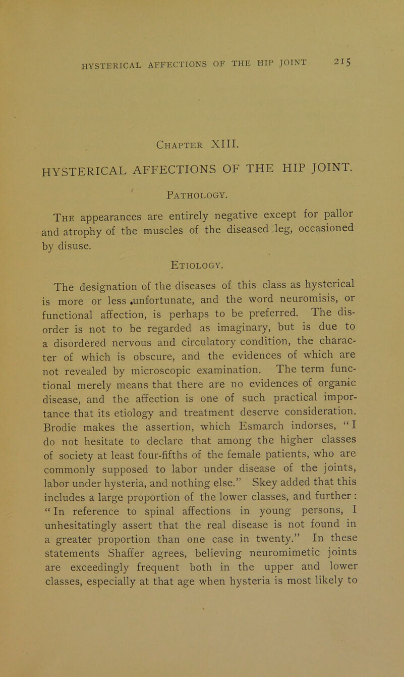 Chapter XIII. HYSTERICAL AFFECTIONS OF THE HIP JOINT. ' Pathology. The appearances are entirely negative except for pallor and atrophy of the muscles of the diseased leg, occasioned by disuse. Etiology. The designation of the diseases of this class as hysterical is more or less .unfortunate, and the word neuromisis, or functional affection, is perhaps to be preferred. The dis- order is not to be regarded as imaginary, but is due to a disordered nervous and circulatory condition, the charac- ter of which is obscure, and the evidences of which are not revealed by microscopic examination. The term func- tional merely means that there are no evidences of organic disease, and the affection is one of such practical impor- tance that its etiology and treatment deserve consideration. Brodie makes the assertion, which Esmarch indorses, “ I do not hesitate to declare that among the higher classes of society at least four-fifths of the female patients, who are commonly supposed to labor under disease of the joints, labor under hysteria, and nothing else.” Skey added that this includes a large proportion of the lower classes, and further : “ In reference to spinal affections in young persons, I unhesitatingly assert that the real disease is not found in a greater proportion than one case in twenty.” In these statements Shaffer agrees, believing neuromimetic joints are exceedingly frequent both in the upper and lower classes, especially at that age when hysteria is most likely to