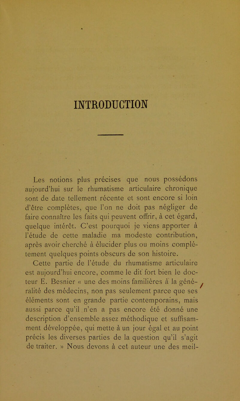 INTRODUCTION Les notions plus précises que nous possédons aujourd’hui sur le rhumatisme articulaire chronique sont de date tellement récente et sont encore si loin d’être complètes, que l’on ne doit pas négliger de faire connaître les faits qui peuvent offrir, à cet égard, quelque intérêt. C’est pourquoi je viens apporter à l’étude de cette maladie ma modeste contribution, après avoir cherché à élucider plus ou moins complè- tement quelques points obscurs de son histoire. Cette partie de l’étude du rhumatisme articulaire est aujourd’hui encore, comme le dit fort bien le doc- teur E. Besnier « une des moins familières à la géné- ralité des médecins, non pas seulement parce que ses éléments sont en grande partie contemporains, mais aussi parce qu’il n’en a pas encore été donné une description d’ensemble assez méthodique et suffisam- ment développée, qui mette à un jour égal et au point précis les diverses parties de la question qu’il s’agit de traiter. » Nous devons à cet auteur une des meil-