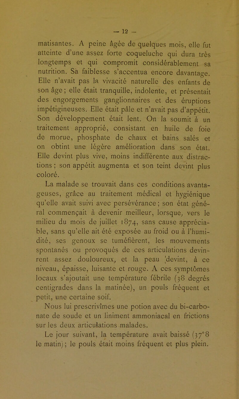 matisantes. A peine âgée de quelques mois, elle fut atteinte d’une assez forte coqueluche qui dura très longtemps et qui compromit considérablement sa nutrition. Sa faiblesse s’accentua encore davantage. Elle n’avait pas la vivacité naturelle des enfants de son âge; elle était tranquille, indolente, et présentait des engorgements ganglionnaires et des éruptions impétigineuses. Elle était pâle et n’avait pas d’appétit. Son développement était lent. On la soumit à un traitement approprié, consistant en huile de foie de morue, phosphate de chaux et bains salés et on obtint une légère amélioration dans son état. Elle devint plus vive, moins Indifférente aux distrac- tions ; son appétit augmenta et son teint devint plus coloré. La malade se trouvait dans ces conditions avanta- geuses, grâce au traitement médical et hygiénique qu’elle avait suivi avec persévérance ; son état géné- ral commençait à devenir meilleur, lorsque^ vers le milieu du mois de juillet 1874, sans cause apprécia- ble, sans qu’elle ait été exposée au froid ou à l’humi- dité, ses genoux se tuméfièrent, les mouvements spontanés ou provoqués de ces articulations devin- rent assez douloureux^ et la peau 'devint, à ce niveau, épaisse, luisante et rouge. A ces symptômes locaux s’ajoutait une température fébrile (38 degrés centigrades dans la matinée), un pouls fréquent et petit, une certaine soif. Nous lui prescrivîmes une potion avec du bi-carbo- nate de soude et un Uniment ammoniacal en frictions sur les deux articulations malades. Le jour suivant, la température avait baissé (37°8 le matin) ; le pouls était moins fréquent et plus plein.