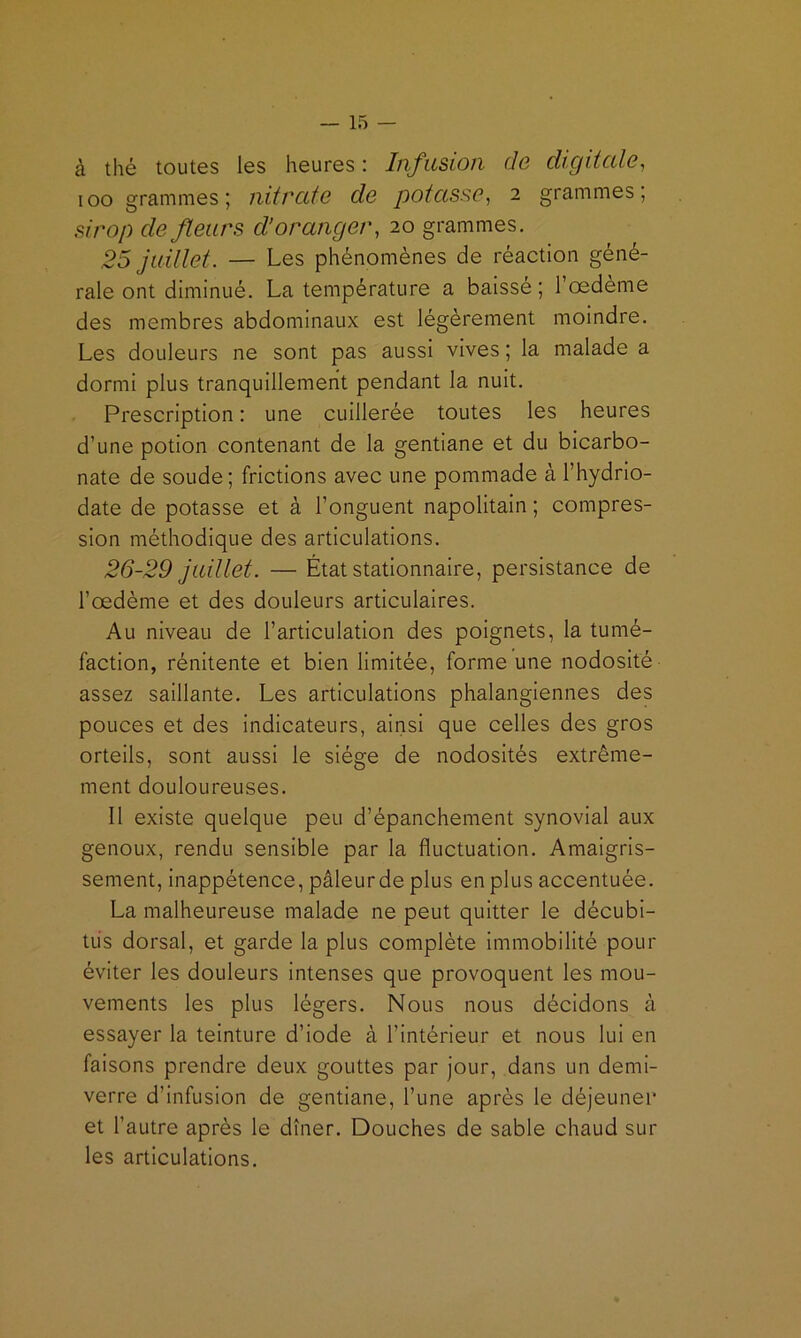 à thé toutes les heures : Infusion de digitcde, loo grammes; nitrcife de potasse^ 2 grammes, sirop de fleurs d’oranger, 20 grammes. 25 juillet. — Les phénomènes de réaction géné- rale ont diminué. La température a baissé ; l’oedème des membres abdominaux est légèrement moindre. Les douleurs ne sont pas aussi vives ; la malade a dormi plus tranquillement pendant la nuit. Prescription : une cuillerée toutes les heures d’une potion contenant de la gentiane et du bicarbo- nate de soude ; frictions avec une pommade à l’hydrio- date de potasse et à l’onguent napolitain ; compres- sion méthodique des articulations. 26-29 juillet. — État stationnaire, persistance de l’oedème et des douleurs articulaires. Au niveau de l’articulation des poignets, la tumé- faction, rénitente et bien limitée, forme une nodosité assez saillante. Les articulations phalangiennes des pouces et des indicateurs, ainsi que celles des gros orteils, sont aussi le siège de nodosités extrême- ment douloureuses. 11 existe quelque peu d’épanchement synovial aux genoux, rendu sensible par la fluctuation. Amaigris- sement, inappétence, pâleur de plus en plus accentuée. La malheureuse malade ne peut quitter le décubi- tüs dorsal, et garde la plus complète immobilité pour éviter les douleurs intenses que provoquent les mou- vements les plus légers. Nous nous décidons à essayer la teinture d’iode à l’intérieur et nous lui en faisons prendre deux gouttes par jour, dans un demi- verre d’infusion de gentiane, l’une après le déjeuner et l’autre après le dîner. Douches de sable chaud sur les articulations.