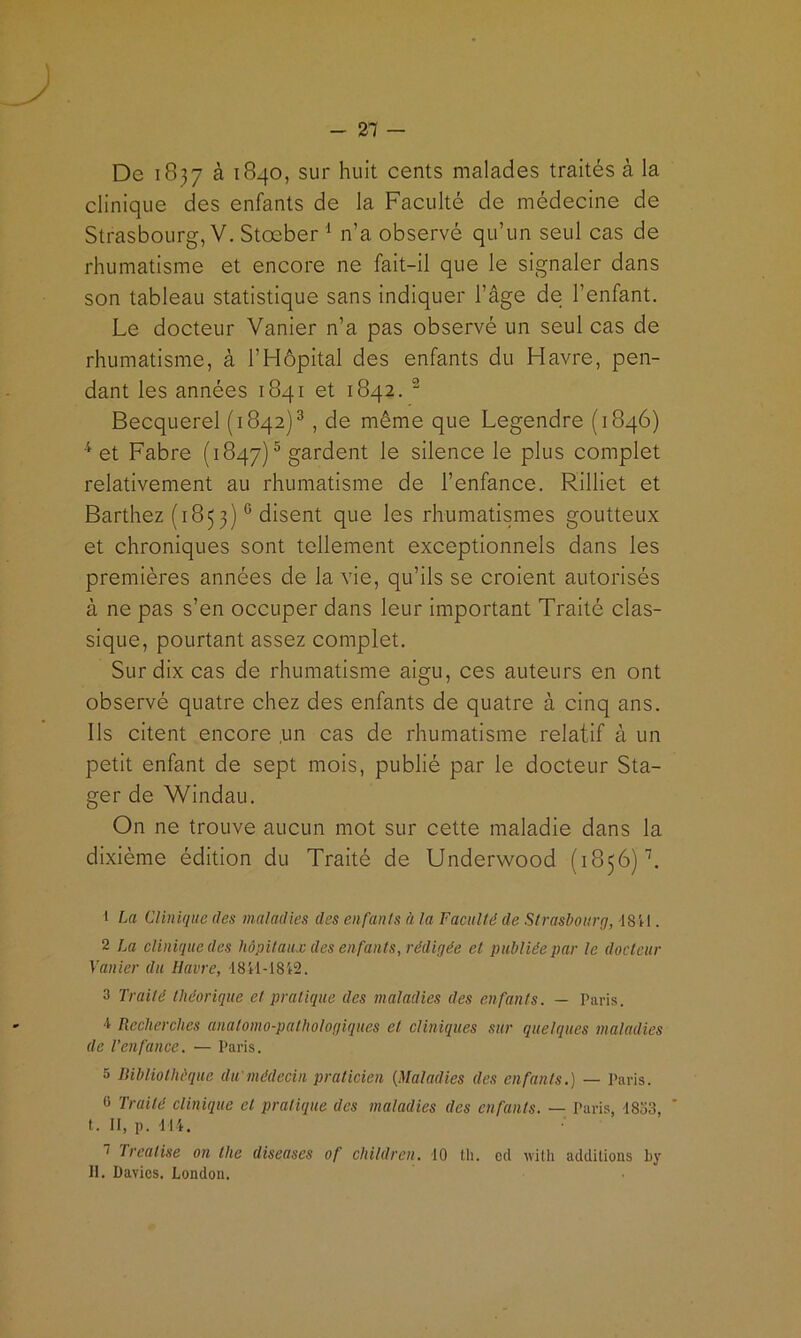 - 21 — De 1837 à 1840, sur huit cents malades traités à la clinique des enfants de la Faculté de médecine de Strasbourg, V. Stœber ^ n’a observé qu’un seul cas de rhumatisme et encore ne fait-il que le signaler dans son tableau statistique sans indiquer l’âge de l’enfant. Le docteur Vanier n’a pas observé un seul cas de rhumatisme, à l’Hôpital des enfants du Havre, pen- dant les années 1841 et 1842. ^ Becquerel (1842)®, de même que Legendre (1846) et Fabre (1847)® gardent le silence le plus complet relativement au rhumatisme de l’enfance. Rilliet et Barthez (1853) ® disent que les rhumatismes goutteux et chroniques sont tellement exceptionnels dans les premières années de la vie, qu’ils se croient autorisés à ne pas s’en occuper dans leur important Traité clas- sique, pourtant assez complet. Sur dix cas de rhumatisme aigu, ces auteurs en ont observé quatre chez des enfants de quatre à cinq ans. Ils citent encore un cas de rhumatisme relatif à un petit enfant de sept mois, publié par le docteur Sta- ger de Windau. On ne trouve aucun mot sur cette maladie dans la dixième édition du Traité de Underwood (1856)’’. 1 La Clinique des maladies des enfants à la Faculté de Strasbourg, 1811. 2 La clinique des hôpitaux des enfants, rédigée et publiée par le docteur Vanier du Havre, 1841-1812. 3 Traité théorique et pratique des maladies des enfants. — Paris. -i Recherches anatomo-pathologiques et cliniques sur quelques maladies de l’enfance. — Paris. 5 lUbliothéque du médecin praticien {Maladies des enfants.) — Paris. 0 Traité clinique et pratique des maladies des enfants. — Paris, -18o3, * I. 11, p. 114. 1 Treatise on the diseuses of children. 10 th. od with additions by II. Üavics. London.