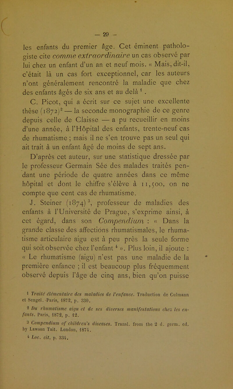 les enfants du premier âge. Cet éminent patholo- giste cite comme extraordinaire un cas observé par lui chez un enfant d’un an et neuf mois. « Mais,dit-il, c’était là un cas fort exceptionnel, car les auteurs n’ont généralement rencontré la maladie que chez des enfants âgés de six ans et au delà ^ . C. Picot, qui a écrit sur ce sujet une excellente thèse (1872)^ — la seconde monographie de ce genre depuis celle de Claisse — a pu recueillir en moins d’une année, à l’Hôpital des enfants, trente-neuf cas de rhumatisme ; mais il ne s’en trouve pas un seul qui ait trait à un enfant âgé de moins de sept ans. D’après cet auteur, sur une statistique dressée par le professeur Germain Sée des malades traités pen- dant une période de quatre années dans ce même hôpital et dont le chiffre s’élève à 11,500, on ne compte que cent cas de rhumatisme. J. Steiner (1874)^, professeur de maladies des enfants à l’Université de Prague, s’exprime ainsi, à cet égard, dans son CompeiicUani : « Dans la grande classe des affections rhumatismales, le rhuma- tisme articulaire aigu est à peu près la seule forme qui soit observée chez l’enfant ». Plus loin, il ajoute : « Le rhumatisme (aigu) n’est pas une maladie de la première enfance ; il est beaucoup plus fréquemment observé depuis l’âge de cinq ans, bien qu’on puisse 1 Traité élémentaire des maladies de l'enfance. Traduction de Culmaim et Scngel. -Paris, 1872, p. 330. 2 Du rhumalisme aigu, et de ses diverses manifestations chez les en- fants. Paris, 1872, p. -12. •I Compendium of children’s diseases. Transi, froni tlic 2 d. germ. cd. by Lawson Tait. London, 1871.