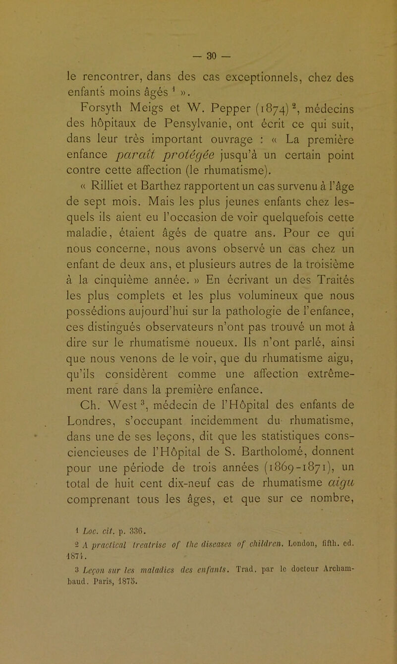 le rencontrer, dans des cas exceptionnels, chez des enfants moins âgés ^ ». Forsyth Meigs et W. Pepper (1874)2, médecins des hôpitaux de Pensylvanie, ont écrit ce qui suit, dans leur très important ouvrage : « La première enfance paraît protégée jusqu’à un certain point contre cette affection (le rhumatisme). « Rilliet et Barthez rapportent un cas survenu à l’âge de sept mois. Mais les plus jeunes enfants chez les- quels ils aient eu l’occasion de voir quelquefois cette maladie, étaient âgés de quatre ans. Pour ce qui nous concerne, nous avons observé un cas chez un enfant de deux ans, et plusieurs autres de la troisième à la cinquième année. » En écrivant un des Traités les plus complets et les plus volumineux que nous possédions aujourd’hui sur la pathologie de l’enfance, ces distingués observateurs n’ont pas trouvé un mot à dire sur le rhumatisme noueux. Ils n’ont parlé, ainsi que nous venons de le voir, que du rhumatisme aigu, qu’ils considèrent comme une affection extrême- ment rare dans la première enfance. Ch. West®, médecin de l’Hôpital des enfants de Londres, s’occupant incidemment du rhumatisme, dans une de ses leçons, dit que les statistiques cons- ciencieuses de l’Hôpital de S. Bartholomé, donnent pour une période de trois années (1869-1871), un total de huit cent dix-neuf cas de rhumatisme aigu comprenant tous les âges, et que sur ce nombre. 1 Loc. cil. p. 336. 2 A praclical Irealrise of tlie diseases of childrcn. London, lifth. cd. ■187i. 3 Leçon sur les maladies des enfanls. Trad. par le doclour Arcliam- baud. Paris, 187o.