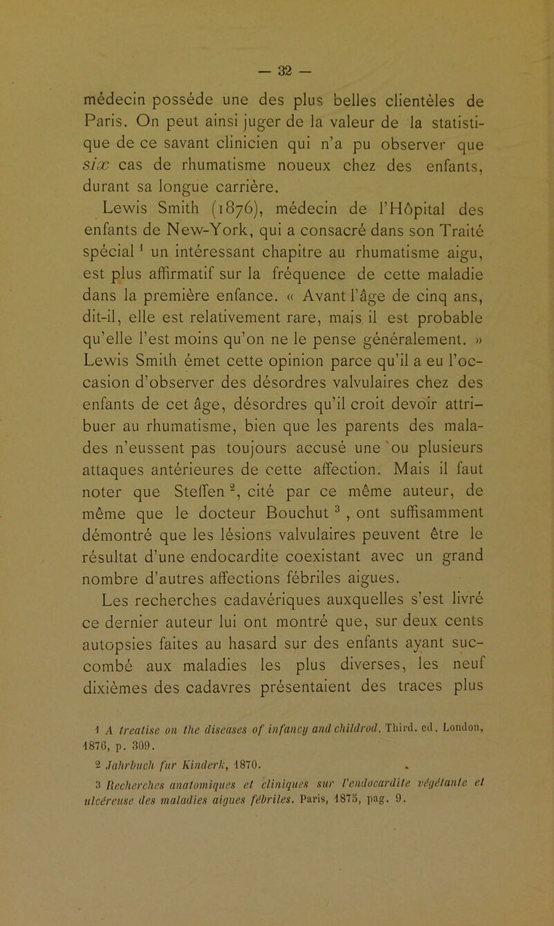 médecin possède une des plus belles clientèles de Paris. On peut ainsi juger de la valeur de la statisti- que de ce savant clinicien qui n’a pu observer que six cas de rhumatisme noueux chez des enfants, durant sa longue carrière. Lewis Smith (1876), médecin de l’Hôpital des enfants de New-York, qui a consacré dans son Traité spécial ' un intéressant chapitre au rhumatisme aigu, est plus affirmatif sur la fréquence de cette maladie dans la première enfance. « Avant l’âge de cinq ans, dit-il, elle est relativement rare, mais il est probable qu’elle l’est moins qu’on ne le pense généralement. » Lewis Smith émet cette opinion parce qu’il a eu l’oc- casion d’observer des désordres valvulaires chez des enfants de cet âge, désordres qu’il croit devoir attri- buer au rhumatisme, bien que les parents des mala- des n’eussent pas toujours accusé une'ou plusieurs attaques antérieures de cette affection. Mais il faut noter que Steffen -, cité par ce même auteur, de même que le docteur Bouchut ® , ont suffisamment démontré que les lésions valvulaires peuvent être le résultat d’une endocardite coexistant avec un grand nombre d’autres affections fébriles aigues. Les recherches cadavériques auxquelles s’est livré ce dernier auteur lui ont montré que, sur deux cents autopsies faites au hasard sur des enfants ayant suc- combé aux maladies les plus diverses, les neuf dixièmes des cadavres présentaient des traces plus ■1 .4 Ireatise on the diseuses of infancy and childrod. Third. ccl. London, 4876, p. 309. 2 Jtthrbuch fur Kinderl:, 1870. 3 Recherches anatomiques et cliniques sur l'endocardite végétante et ulcéreuse des maladies aigues fébriles. Paris, 1873, pag. 9.