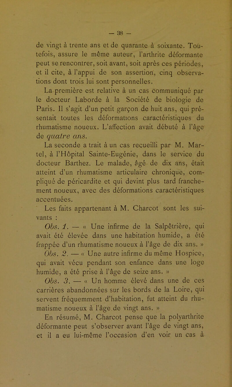 de vingt à trente ans et de quarante à soixante. Tou- tefois, assure le même auteur, l’arthrite déformante peut se rencontrer, soit avant, soit après ces périodes, et il cite, à l’appui de son assertion, cinq observa- tions dont trois lui sont personnelles. La première est relative à un cas communiqué par le docteur Laborde à la Société de biologie de Paris. Il s’agit d’un petit garçon de huit ans, qui pré- sentait toutes les déformations caractéristiques du rhumatisme noueux. L’affection avait débuté à l’âge de quatre ans. La seconde a trait à un cas recueilli par M. Mar- tel, à l’Hôpital Sainte-Eugénie, dans le service du docteur Barthez. Le malade, âgé- de dix ans, était atteint d’un rhumatisme articulaire chronique, com- pliqué de péricardite et qui devint plus tard franche- ment noueux, avec des déformations caractéristiques accentuées. Les faits appartenant à M. Charcot sont les sui- vants : Obs. 1. — « Une infirme de la Salpêtrière, qui avait été élevée dans une habitation humide, a été frappée d’un rhumatisme noueux à l’âge de dix ans. » Obs. 2. — « Une autre infirme du même Hospice, qui avait vécu pendant son enfance dans une loge humide, a été prise à l’âge de seize ans. » Obs. 3. — « Un homme élevé dans une de ces carrières abandonnées sur les bords de la Loire, qui servent fréquemment d’habitation, fut atteint du rhu- matisme noueux à l’âge, de vingt ans. » En résumé, M. Charcot pense que la polyarthrite déformante peut s’observer avant l’âge de vingt ans, et il a eu lui-même l’occasion d’en voir un cas à