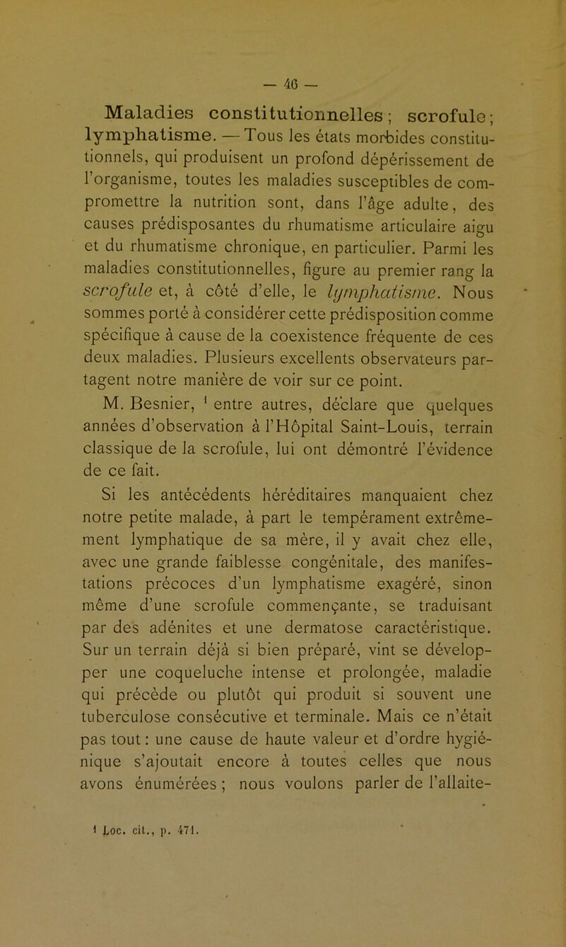 Maladies constitutionnelles; scrofule; lymphatisme. —Tous les états morbides constitu- tionnels, qui produisent un profond dépérissement de l’organisme, toutes les maladies susceptibles de com- promettre la nutrition sont, dans l’âge adulte, des causes prédisposantes du rhumatisme articulaire aigu et du rhumatisme chronique, en particulier. Parmi les maladies constitutionnelles, figure au premier rang la scrofule et, à côté d’elle, le lymphatisme. Nous sommes porté à considérer cette prédisposition comme spécifique à cause de la coexistence fréquente de ces deux maladies. Plusieurs excellents observateurs par- tagent notre manière de voir sur ce point. M. Besnier, ' entre autres, déclare que quelques années d’observation à l’Hôpital Saint-Louis, terrain classique de la scrofule, lui ont démontré l’évidence de ce fait. Si les antécédents héréditaires manquaient chez notre petite malade, à part le tempérament extrême- ment lymphatique de sa mère, il y avait chez elle, avec une grande faiblesse congénitale, des manifes- tations précoces d’un lymphatisme exagéré, sinon même d’une scrofule commençante, se traduisant par des adénites et une dermatose caractéristique. Sur un terrain déjà si bien préparé, vint se dévelop- per une coqueluche intense et prolongée, maladie qui précède ou plutôt qui produit si souvent une tuberculose consécutive et terminale. Mais ce n’était pas tout : une cause de haute valeur et d’ordre hygié- nique s’ajoutait encore à toutes celles que nous avons énumérées ; nous voulons parler de l’allaite-