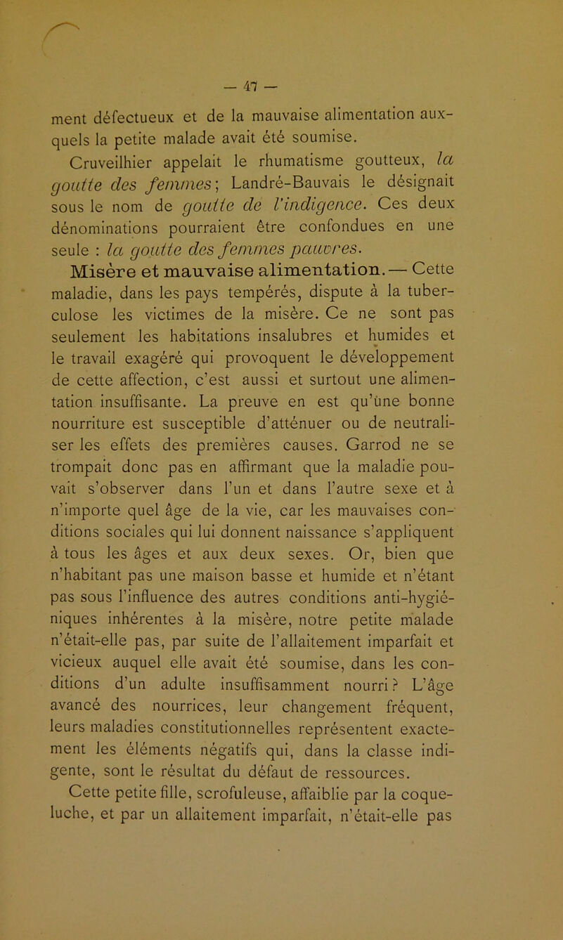 — Ai- ment défectueux et de la mauvaise alimentation aux- quels la petite malade avait été soumise. Cruveilhier appelait le rhumatisme goutteux, Ict goutte des femmes] Landré-Bauvais le désignait sous le nom de goutte de l’indigence. Ces deux dénominations pourraient être confondues en une seule : la goutte des femmes pcaœres. Misère et mauvaise alimentation.— Cette maladie, dans les pays tempérés, dispute à la tuber- culose les victimes de la misère. Ce ne sont pas seulement les habitations insalubres et humides et le travail exagéré qui provoquent le développement de cette affection, c’est aussi et surtout une alimen- tation insuffisante. La preuve en est qu’ime bonne nourriture est susceptible d’atténuer ou de neutrali- ser les effets des premières causes. Garrod ne se trompait donc pas en affirmant que la maladie pou- vait s’observer dans l’un et dans l’autre sexe et à n’importe quel âge de la vie, car les mauvaises con- ditions sociales qui lui donnent naissance s’appliquent à tous les âges et aux deux sexes. Or, bien que n’habitant pas une maison basse et humide et n’étant pas sous l’influence des autres conditions anti-hygié- niques inhérentes à la misère, notre petite mialade n’était-elle pas, par suite de l’allaitement imparfait et vicieux auquel elle avait été soumise, dans les con- ditions d’un adulte insuffisamment nourri ? L’âge avancé des nourrices, leur changement fréquent, leurs maladies constitutionnelles représentent exacte- ment les éléments négatifs qui, dans la classe indi- gente, sont le résultat du défaut de ressources. Cette petite fille, scrofuleuse, affaiblie par la coque- luche, et par un allaitement imparfait, n’était-elle pas