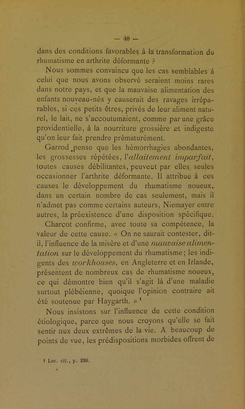 dans des conditions favorables à la transformation du rhumatisme en arthrite déformante ? Nous sommes convaincu que les cas semblables à celui que nous avons observé seraient moins rares dans notre pays, et que la mauvaise alimentation des enfants nouveau-nés y causerait des ravages irrépa- rables, si ces petits êtres, privés de leur aliment natu- rel, le lait, ne s’accoutumaient, comme par une grâce providentielle, à la nourriture grossière et indigeste qu’on leur fait prendre prématurément. Garrod^pense que les hémorrhagies abondantes, les grossesses répétées, Vallaitetneni imparfait^ toutes causes débilitantes, peuvent par elles seules occasionner l’arthrite déformante. Il attribue à ces causes le développement du rhumatisme noueux,, dans un certain nombre de cas seulement, mais il n’admet pas comme certains auteurs, Niemayer entre autres, la préexistence d’une disposition spécifique. Charcot confirme, avec toute sa compétence, la valeur de cette cause. « On ne saurait contester, dit- il, l’influence de la misère et d’une mauvaise alinien- iaüoii sur le développement du rhumatisme; les indi- gents des workhoases^ en Angleterre et en Irlande, présentent de nombreux cas de rhumatisme noueux, ce qui démontre bien qu’il s’agit là d’une maladie surtout plébéienne, quoique l’opinion contraire ait été soutenue par Haygarth. » ^ Nous insistons sur l’influence de cette condition étiologique, parce que nous croyons qu’elle se fait sentir aux deux extrêmes de la vie. A beaucoup de points de vue, les prédispositions morbides offrent de