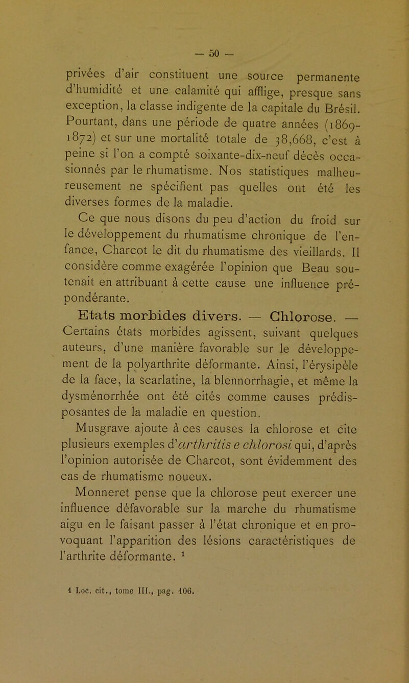 privées d air constituent une source permanente d humidité et une calamite c]|ui afflige, presejue sans exception, la classe indigente de la capitale du Brésil. Pourtant, dans une période de quatre années (1869- 1872) et sur une mortalité totale de 38,668, c’est à peine si l’on a compté soixante-dix-neuf décès occa- sionnés par le rhumatisme. Nos statistiques malheu- reusement ne spécifient pas quelles ont été les diverses formes de la maladie. Ce que nous disons du peu d’action du froid sur le développement du rhumatisme chronique de l’en- fance, Charcot le dit du rhumatisme des vieillards. Il considère comme exagérée l’opinion que Beau sou- tenait en attribuant à cette cause une influence pré- pondérante. Etats morbides divers. — Chlorose. — Certains états morbides agissent, suivant quelques auteurs, d’une manière favorable sur le développe- ment de la polyarthrite déformante. Ainsi, l’érysipèle de la face, la scarlatine, la blennorrhagie, et même la dysménorrhée ont été cités comme causes prédis- posantes de la maladie en question. Musgrave ajoute à ces causes la chlorose et cite plusieurs exemples d'arthritis e chlorosi qui, d’après l’opinion autorisée de Charcot, sont évidemment des cas de rhumatisme noueux. Monneret pense que la chlorose peut exercer une influence défavorable sur la marche du rhumatisme aigu en le faisant passer à l’état chronique et en pro- voquant l’apparition des lésions caractéristiques de l’arthrite déformante. ^ 1 Loc. cit., tome IH., pag. lOü.