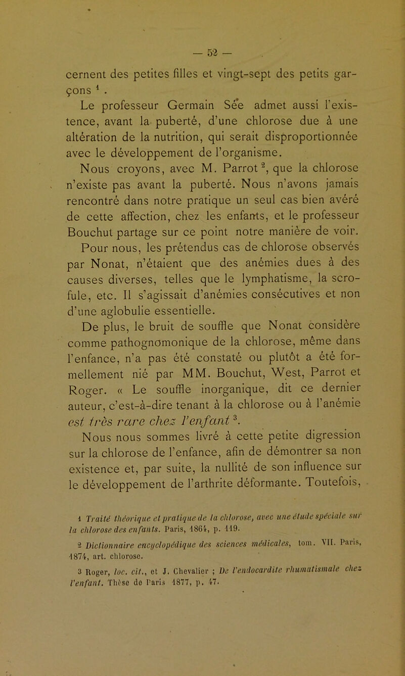 cernent des petites filles et vingt-sept des petits gar- çons ^ . Le professeur Germain See admet aussi Texis- tence, avant la puberté, d’une chlorose due à une altération de la nutrition, qui serait disproportionnée avec le développement de l’organisme. Nous croyons, avec M. Parrot que la chlorose n’existe pas avant la puberté. Nous n’avons jamais rencontré dans notre pratique un seul cas bien avéré de cette affection, chez les enfarrts, et le professeur Bouchut partage sur ce point notre manière de voir. Pour nous, les prétendus cas de chlorose observés par Nonat, n’étaient que des anémies dues à des causes diverses, telles que le lymphatisme, la scro- fule, etc. Il s’agissait d’anémies consécutives et non d’une aglobulie essentielle. De plus, le bruit de souffle que Nonat considère comme pathognomonique de la chlorose, même dans l’enfance, n’a pas été constaté ou plutôt a été for- mellement nié par MM. Bouchut, West, Parrot et Roger. « Le souffle inorganique, dit ce dernier auteur, c’est-à-dire tenant à la chlorose ou à l’anémie est très rare chez ïenfant Nous nous sommes livré à cette petite digression sur la chlorose de l’enfance, afin de démontrer sa non existence et, par suite, la nullité de son influence sur le développement de l’arthrite déformante. Toutefois, d Traité théorique et pratique de la chlorose, avec une étude spéciale sur la chlorose des enfants. Paris, t86t, p. 119. 2 Dictionnaire encuclopédique des sciences médicales, tom. MI. Paris, 1874, art. chlorose. 3 Roger, toc. cil., et J. Chevalier ; De l'endocardite rhumatismale chez l’enfant. Thtse de Paris 1877, p. 47.