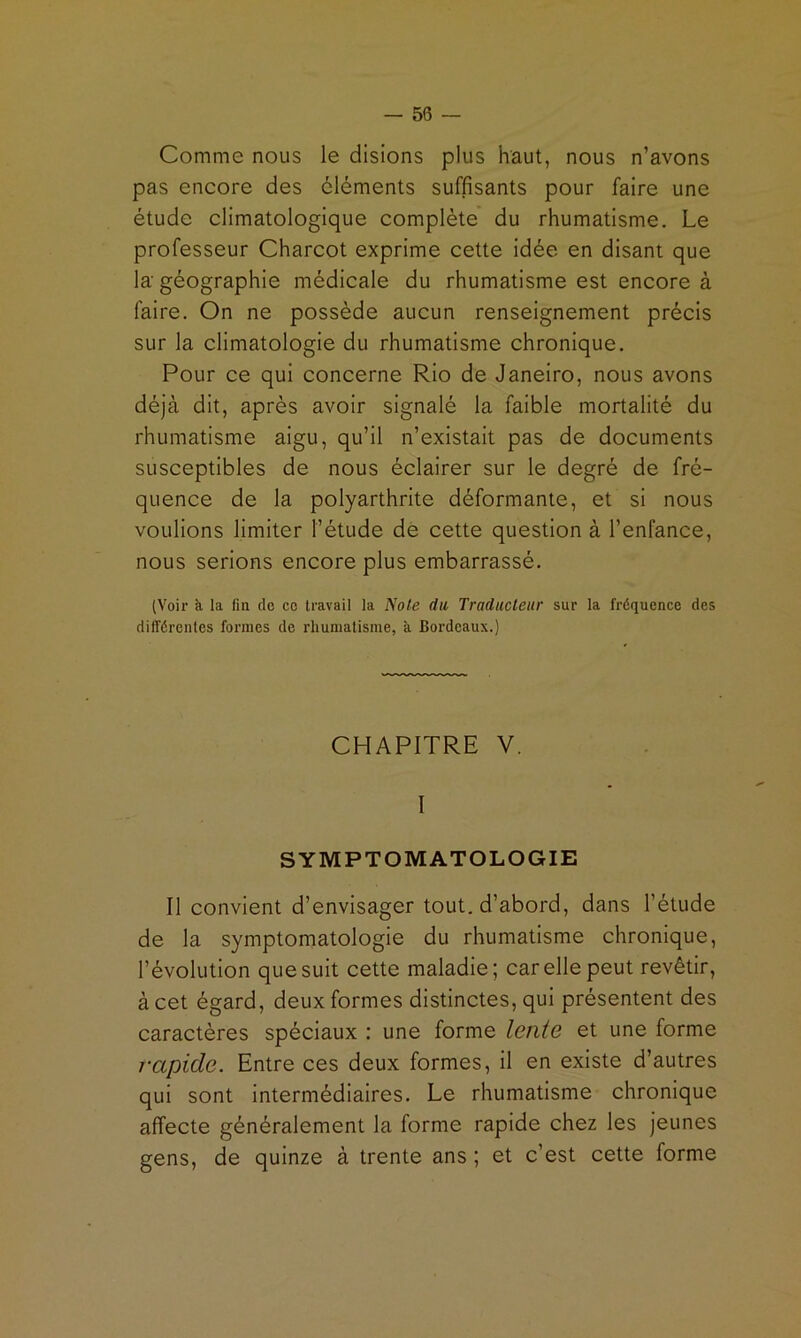 Comme nous le disions plus haut, nous n’avons pas encore des cléments suffisants pour faire une étude climatologique complète du rhumatisme. Le professeur Charcot exprime cette idée en disant que la géographie médicale du rhumatisme est encore à faire. On ne possède aucun renseignement précis sur la climatologie du rhumatisme chronique. Pour ce qui concerne Rio de Janeiro, nous avons déjà dit, après avoir signalé la faible mortalité du rhumatisme aigu, qu’il n’existait pas de documents susceptibles de nous éclairer sur le degré de fré- quence de la polyarthrite déformante, et si nous voulions limiter l’étude de cette question à l’enfance, nous serions encore plus embarrassé. (Voir à la fin de ce travail la jYote da Traducteur sur la fréquence des différentes formes de rhumatisme, à Bordeaux.) CHAPITRE V. I SYMPTOMATOLOGIE Il convient d’envisager tout, d’abord, dans l’étude de la symptomatologie du rhumatisme chronique, l’évolution que suit cette maladie; car elle peut revêtir, à cet égard, deux formes distinctes, qui présentent des caractères spéciaux : une forme lente et une forme rapide. Entre ces deux formes, Il en existe d’autres qui sont Intermédiaires. Le rhumatisme chronique affecte généralement la forme rapide chez les jeunes gens, de quinze à trente ans ; et c’est cette forme