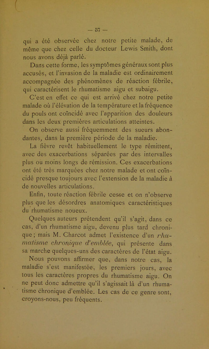 I — SI — qui a été observée chez notre petite malade, de même que chez celle du docteur Lewis Smith, dont nous avons déjà parlé. Dans cette forme, les symptômes généraux sont plus accusés, et l’invasion de la maladie est ordinairement accompagnée des phénomènes de réaction fébrile, qui caractérisent le rhumatisme aigu et subaigu. C’est en effet ce qui est arrivé chez notre petite malade où l’élévation de la température et la fréquence du pouls ont coïncidé avec l’apparition des douleurs dans les deux premières articulations atteintes. On observe aussi fréquemment des sueurs abon- dantes^ dans la première période de la maladie. La fièvre revêt habituellement le type rémittent, avec des exacerbations séparées par des intervalles plus ou moins longs de rémission. Ces exacerbations ont été très marquées chez notre malade et ont coïn- cidé presque toujours avec l’extension de la maladie à de nouvelles articulations. Enfin, toute réaction fébrile cesse et on n’observe plus que les désordres anatomiques caractéristiques du rhumatisme noueux. Quelques auteurs prétendent qu’il s’agit, dans ce cas, d’un rhumatisme aigu, devenu plus tard chroni- que ; mais M. Charcot admet l’existence d’un j'Juc- matisme chronique d’emblée, qui présente dans sa marche quelques-uns des caractères de l’état aigu. Nous pouvons affirmer que, dans notre cas, la maladie s’est manifestée, les premiers jours, avec tous les caractères propres du rhumatisme aigu. On ne peut donc admettre qu’il s’agissait là d’un rhuma- tisme chronique d’emblée. Les cas de ce genre sont, croyons-nous, peu fréquents.