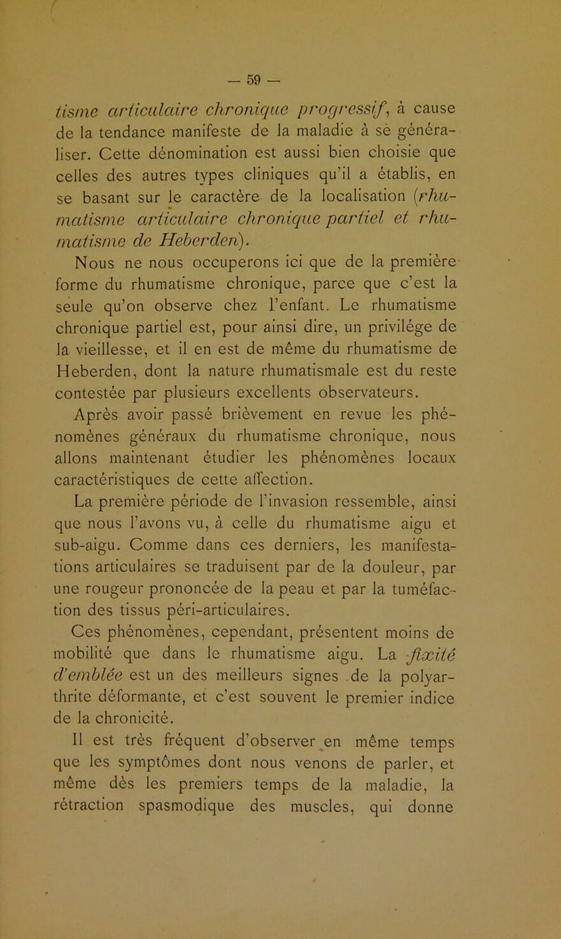 tisnie arücidaire chronique progressif, à cause de la tendance manifeste de la maladie à sè généra- liser. Cette dénomination est aussi bien choisie que celles des autres types cliniques qu’il a établis, en se basant sur le caractère de la localisation [rhu- matisme articulaire chronique partiel et rhu- matisme de Heberden). Nous ne nous occuperons ici que de la première- forme du rhumatisme chronique, parce que c’est la seule qu’on observe chez l’enfant. Le rhumatisme chronique partiel est, pour ainsi dire, un privilège de la vieillesse, et il en est de même du rhumatisme de Heberden, dont la nature rhumatismale est du reste contestée par plusieurs excellents observateurs. Après avoir passé brièvement en revue les phé- nomènes généraux du rhumatisme chronique, nous allons maintenant étudier les phénomènes locaux caractéristiques de cette affection. La première période de l’invasion ressemble, ainsi que nous l’avons vu, à celle du rhumatisme aigu et sub-aigu. Comme dans ces derniers, les manifesta- tions articulaires se traduisent par de la douleur, par une rougeur prononcée de la peau et par la tuméfac- tion des tissus péri-articulaires. Ces phénomènes, cependant, présentent moins de mobilité que dans le rhumatisme aigu. La fixité d’emblée est un des meilleurs signes .de la polyar- thrite déformante, et c’est souvent le premier indice de la chronicité. 11 est très fréquent d’observer en même temps que les symptômes dont nous venons de parler, et même dès les premiers temps de la maladie, la rétraction spasmodique des muscles, qui donne