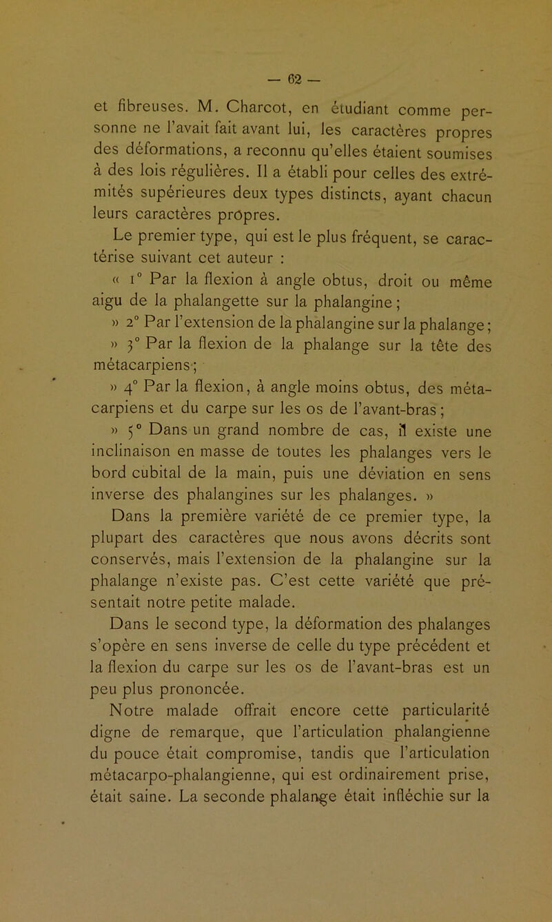 6t fibreuses. M, Charcot, en etudiant comme per- sonne ne 1 avait fait avant lui, les caractères propres des déformations, a reconnu qu’elles étaient soumises à des lois régulières. Il a établi pour celles des extré- mités supérieures deux types distincts, ayant chacun leurs caractères propres. Le premier type, qui est le plus fréquent, se carac- térise suivant cet auteur : « 1° Par la flexion à angle obtus, droit ou même aigu de la phalangette sur la phalangine ; » 2“ Par l’extension de la phalangine sur la phalange ; » 3° Par la flexion de la phalange sur la tête des métacarpiens-; » 4° Par la flexion, à angle moins obtus, des méta- carpiens et du carpe sur les os de l’avant-bras ; » 5° Dans un grand nombre de cas, il existe une inclinaison en masse de toutes les phalanges vers le bord cubital de la main, puis une déviation en sens inverse des phalangines sur les phalanges. » Dans la première variété de ce premier type, la plupart des caractères que nous avons décrits sont conservés, mais l’extension de la phalangine sur la phalange n’existe pas. C’est cette variété que pré- sentait notre petite malade. Dans le second type, la déformation des phalanges s’opère en sens Inverse de celle du type précédent et la flexion du carpe sur les os de l’avant-bras est un peu plus prononcée. Notre malade offrait encore cette particularité digne de remarque, que l’articulation phalangienne du pouce était compromise, tandis que l’articulation métacarpo-phalangienne, qui est ordinairement prise, était saine. La seconde phalange était infléchie sur la