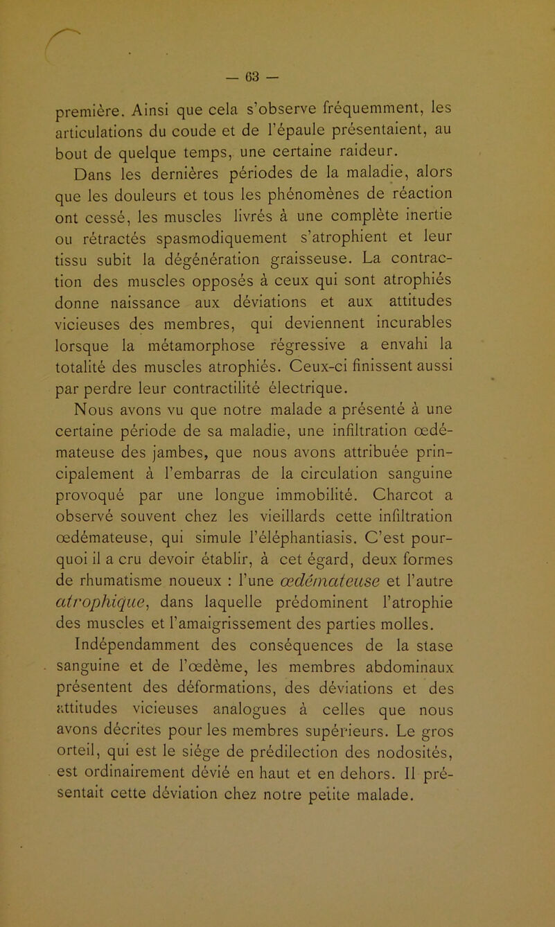 première. Ainsi que cela s’observe fréquemment, les articulations du coude et de l’épaule présentaient, au bout de quelque temps, une certaine raideur. Dans les dernières périodes de la maladie, alors que les douleurs et tous les phénomènes de réaction ont cessé, les muscles livrés à une complète inertie ou rétractés spasmodiquement s’atrophient et leur tissu subit la dégénération graisseuse. La contrac- tion des muscles opposés à ceux qui sont atrophiés donne naissance aux déviations et aux attitudes vicieuses des membres, qui deviennent incurables lorsque la métamorphose régressive a envahi la totalité des muscles atrophiés. Ceux-ci finissent aussi par perdre leur contractilité électrique. Nous avons vu que notre malade a présenté à une certaine période de sa maladie, une infiltration œdé- mateuse des jambes, que nous avons attribuée prin- cipalement à l’embarras de la circulation sanguine provoqué par une longue immobilité. Charcot a observé souvent chez les vieillards cette infiltration œdémateuse, qui simule l’éléphantiasis. C’est pour- quoi il a cru devoir établir, à cet égard, deux formes de rhumatisme noueux : l’une œdémateuse et l’autre atrophique^ dans laquelle prédominent l’atrophie des muscles et l’amaigrissement des parties molles. Indépendamment des conséquences de la stase sanguine et de l’œdéme, les membres abdominaux présentent des déformations, des déviations et des attitudes vicieuses analogues à celles que nous avons décrites pour les membres supérieurs. Le gros orteil, qui est le siège de prédilection des nodosités, est ordinairement dévié en haut et en dehors. Il pré- sentait cette déviation chez notre petite malade.