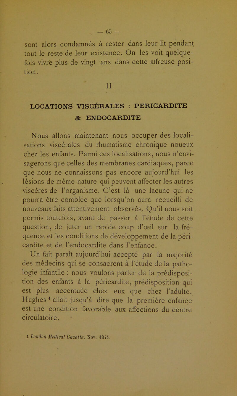 sont alors condamnés à rester dans leur Ht pendant tout le reste de leur existence. On les voit quelque- fois vivre plus de vingt ans dans cette affreuse posi- tion. II LOCATIONS VISCÉRALES : PERICARDITE & ENDOCARDITE Nous allons maintenant nous occuper des locali- sations viscérales du rhumatisme chronique noueux chez les enfants. Parmi ces localisations, nous n’envi- sagerons que celles des membranes cardiaques, parce que nous ne connaissons pas encore aujourd’hui les lésions de même nature qui peuvent affecter les autres viscères de l’organisme. C’est là une lacune qui ne pourra être, comblée que lorsqu’on aura recueilli de nouveaux faits attentivement observés. Qu’il nous soit permis toutefois, avant de passer à l’étude de cette question, de jeter un rapide coup d’œil sur la fré- quence et les conditions de développement de la péri- cardite et de l’endocardite dans l’enfance. Un fait paraît aujourd’hui accepté par la majorité des médecins qui se consacrent à l’étude de la patho- logie infantile : nous voulons parler de la prédisposi- tion des enfants à la péricardite, prédisposition qui est plus accentuée chez eux que chez l’adulte. Hughes ^ allait jusqu’à dire que la première enfance est une condition favorable aux affections du centre circulatoire. 1 London Medical Gazette. Nov. tSU.