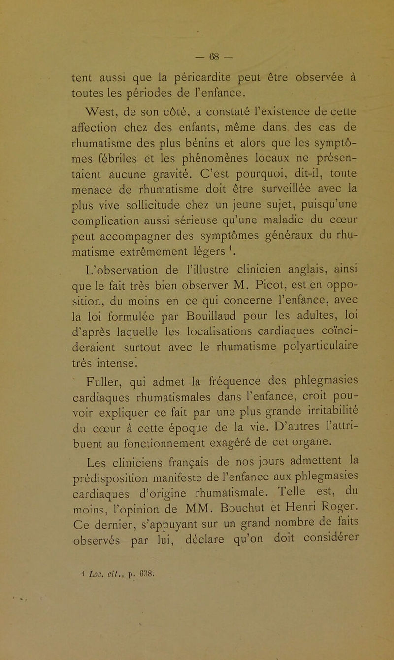 — es- tent aussi que la péricardite peut être observée à toutes les périodes de l’enfance. West, de son côté, a constaté l’existence de cette affection chez des enfants, même dans, des cas de rhumatisme des plus bénins et alors que les symptô- mes fébriles et les phénomènes locaux ne présen- taient aucune gravité. C’est pourquoi, dit-il, toute menace de rhumatisme doit être surveillée avec la plus vive sollicitude chez un jeune sujet, puisqu’une complication aussi sérieuse qu’une maladie du cœur peut accompagner des symptômes généraux du rhu- matisme extrêmement légers h L’observation de l’illustre clinicien anglais, ainsi que le fait très bien observer M. Picot, est en oppo- sition, du moins en ce qui concerne l’enfance, avec la loi formulée par Bouillaud pour les adultes, loi d’après laquelle les localisations cardiaques coïnci- deraient surtout avec le rhumatisme polyarticulaire très intense. Fuller, qui admet la fréquence des phlegmasies cardiaques rhumatismales dans l’enfance, croit pou- voir expliquer ce fait par une plus grande irritabilité du cœur à cette époque de la vie. D’autres 1 attri- buent au fonctionnement exagéré de cet organe. Les cliniciens français de nos jours admettent la prédisposition manifeste de l’enfance aux phlegmasies cardiaques d’origine rhumatismale. Telle est, du moins, l’opinion de MM. Bouchut et Henri Roger. Ce dernier, s’appuyant sur un grand nombre de faits observés par lui, déclare qu’on doit considéiei