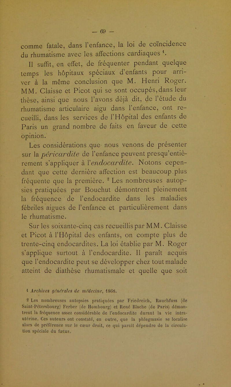 commG fatale, dans l’enfance, la loi de coïncidence du rhumatisme avec les affections cardiaques K Il suffit, en effet, de fréquenter pendant quelque temps les hôpitaux spéciaux d’enfants pour arri- ver à la même conclusion que M. Henri Roger. MM. Claisse et Picot qui se sont occupés,dans leur thèse, ainsi que nous l’avons déjà dit, de l’étude du rhumatisme articulaire aigu dans l’enfance, ont re- cueilli, dans les services de l’Hôpital des enfants de Paris un grand nombre de faits en faveur de cette opinion. Les considérations que nous venons de présenter sur la péricardite de l’enfance peuvent presqu’entiè- rement s'appliquer à ïendocardite. Notons cepen- dant que cette dernière affection est beaucoup plus fréquente que la première. ^ Les nombreuses autop- sies pratiquées par Bouchut démontrent pleinement la fréquence de l’endocardite dans les maladies fébriles algues de l’enfance et particulièrement dans le rhumatisme. Sur les soixante-cinq cas recueillis par MM. Claisse et Picot à l’Hôpital des enfants, on compte plus de trente-cinq endocardites. La loi établie par M. Roger s’applique surtout à l’endocardite. Il paraît acquis que l’endocardite peut se développer chez tout malade atteint de diathèse rhumatismHe et quelle que soit 1 Archives générales de médecine, 4868. 2 Les nombreuses autopsies pratiquées par Friedreich, Rauchfuss (de Saint-Pétersbourg) Ferbor (de Hombourg) et René P.lacbe (de Paris) démon- trent la fréquence assez considérable de l’endocardite durant la vie intra- utérine. Ces auteurs ont constaté, en outre, que la phlegmasie se localise alors de préférence snr le coeur droit, ce qui parait dépendre de la circula- tion spéciale du fœtus.