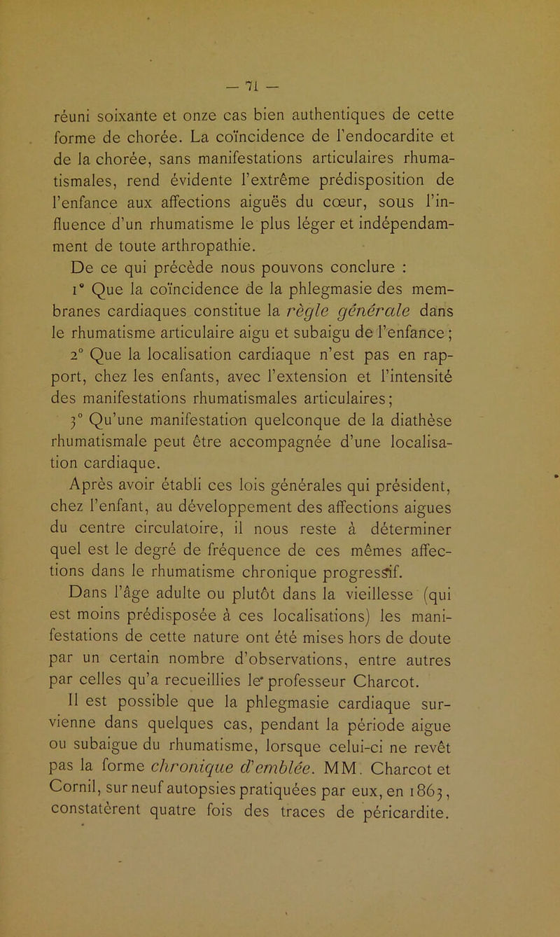 réuni soixante et onze cas bien authentiques de cette forme de chorée. La coïncidence de l’endocardite et de la chorée, sans manifestations articulaires rhuma- tismales, rend évidente l’extrême prédisposition de l’enfance aux affections aiguës du coeur, sous l’in- fluence d’un rhumatisme le plus léger et indépendam- ment de toute arthropathie. De ce qui précède nous pouvons conclure : 1® Que la coïncidence de la phlegmasie des mem- branes cardiaques constitue la règle generale dans le rhumatisme articulaire aigu et subaigu de l’enfance ; 2° Que la localisation cardiaque n’est pas en rap- port, chez les enfants, avec l’extension et l’intensité des manifestations rhumatismales articulaires; Ÿ Qu’une manifestation quelconque de la diathèse rhumatismale peut être accompagnée d’une localisa- tion cardiaque. Après avoir établi ces lois générales qui président, chez l’enfant, au développement des affections aigues du centre circulatoire, il nous reste à déterminer quel est le degré de fréquence de ces mêmes affec- tions dans le rhumatisme chronique progressif. Dans l’âge adulte ou plutôt dans la vieillesse (qui est moins prédisposée à ces localisations) les mani- festations de cette nature ont été mises hors de doute par un certain nombre d’observations, entre autres par celles qu’a recueillies le* professeur Charcot. 11 est possible que la phlegmasie cardiaque sur- vienne dans quelques cas, pendant la période aigue ou subaigue du rhumatisme, lorsque celui-ci ne revêt pas la forme chronique d'en^blée. MM. Charcot et Cornil, sur neuf autopsies pratiquées par eux, en 1863, constatèrent quatre fois des traces de péricardite.