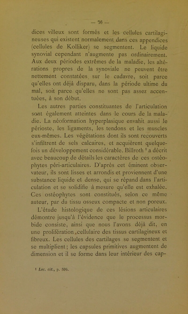 — 76 — dices villeux sont formés et les cellules cartilagi- neuses qui existent normalement dans ces appendices (cellules de Kolliker) se segmentent. Le liquide synovial cependant n’augmente pas ordinairement. Aux deux périodes extrêmes de la maladie, les alté- rations propres de la synoviale ne peuvent être nettement constatées, sur le cadavre, soit parce qu’elles ont déjà disparu, dans la période ultime du mal, soit parce qu’elles ne sont pas assez accen- tuées, à son début. Les autres parties constituantes de l’articulation sont également atteintes dans le cours de la mala-' die. La néoformation hyperplasique envahit aussi le périoste, les ligaments, les tendons et les muscles eux-mêmes. Les végétations dont ils sont recouverts s’infiltrent de sels calcaires, et acquièrent quelque- fois un développement considérable. Billroth ^ a décrit avec beaucoup de détails les caractères de ces ostéo- phytes péri-articulaires. D’après cet éminent obser- vateur, ils sont lisses et arrondis et proviennent d’une substance liquide et dense, qui se répand dans l’arti- culation et se solidifie à mesure qu’elle est exhalée. Ces ostéophytes sont constitués, selon ce même auteur, par du tissu osseux compacte et non poreux. L’étude histologique de ces lésions articulaires démontre jusqu’à l’évidence que le processus mor- bide consiste, ainsi que nous l’avons déjà dit, en une prolifération .cellulaire des tissus cartilagineux et fibreux. Les cellules des cartilages se segmentent et se multiplient ; les capsules primitives augmentent de dimension et il se forme dans leur intérieur des cap-