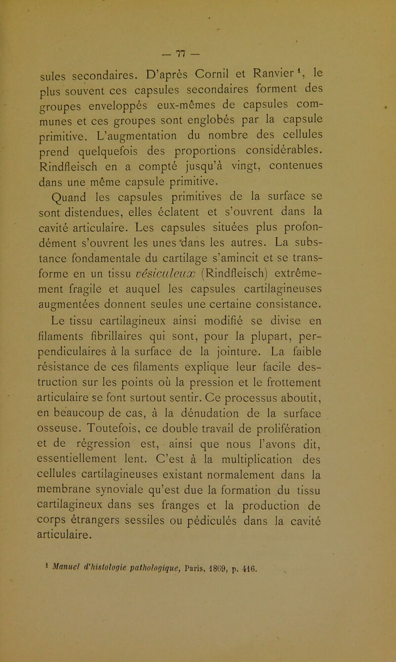 suies secondaires. D’après Cornil et Ranvier % le plus souvent ces capsules secondaires forment des groupes enveloppés eux-mêmes de capsules com- munes et ces groupes sont englobés par la capsule primitive. L’augmentation du nombre des cellules prend quelquefois des proportions considérables. Rindfleisch en a compté jusqu’à vingt, contenues dans une même capsule primitive. Quand les capsules primitives de la surface se sont distendues, elles éclatent et s’ouvrent dans la cavité articulaire. Les capsules situées plus profon- dément s’ouvrent les unes'dans les autres. La subs- tance fondamentale du cartilage s’amincit et se trans- forme en un tissu üésictileux (Rindfleisch) extrême- ment fragile et auquel les capsules cartilagineuses augmentées donnent seules une certaine consistance. Le tissu cartilagineux ainsi modifié se divise en filaments fibrillaires qui sont, pour la plupart, per- pendiculaires à la surface de la jointure. La faible résistance de ces filaments explique leur facile des- truction sur les points où la pression et le frottement articulaire se font surtout sentir. Ce processus aboutit, en beaucoup de cas, à la dénudation de la surface osseuse. Toutefois, ce double travail de prolifération et de régression est, ainsi que nous l’avons dit, essentiellement lent. C’est à la multiplication des cellules cartilagineuses existant normalement dans la membrane synoviale qu’est due la formation du tissu cartilagineux dans ses franges et la production de corps étrangers sessiles ou pédiculés dans la cavité articulaire. 1 Manuel d’hislologie pathologique, Paris, 18ü9, p. 416.