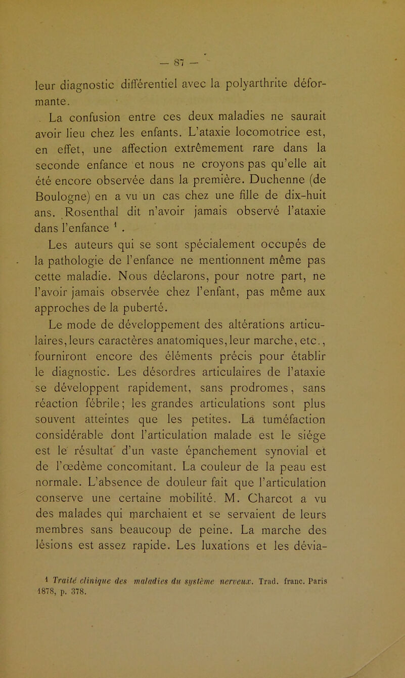 leur diagnostic différentiel avec la polyarthrite défor- mante. La confusion entre ces deux maladies ne saurait avoir lieu chez les enfants. L’ataxie locomotrice est, en effet, une affection extrêmement rare dans la seconde enfance et nous ne croyons pas qu’elle ait été encore observée dans la première. Duchenne (de Boulogne) en a vu un cas chez une fille de dix-huit ans. Rosenthal dit n’avoir jamais observé l’ataxie dans l’enfance ^ . Les auteurs qui se sont spécialement occupés de la pathologie de l’enfance ne mentionnent même pas cette maladie. Nous déclarons, pour notre part, ne l’avoir jamais observée chez l’enfant, pas même aux approches de la puberté. Le mode de développement des altérations articu- laires, leurs caractères anatomiques,leur marche, etc., fourniront encore des éléments précis pour établir le diagnostic. Les désordres articulaires de l’ataxie se développent rapidement, sans prodromes, sans réaction fébrile; les grandes articulations sont plus souvent atteintes que les petites. La tuméfaction considérable dont l’articulation malade est le siège est le résultat' d’un vaste épanchement synovial et de l’œdème concomitant. La couleur de la peau est normale. L’absence de douleur fait que l’articulation conserve une certaine mobilité. M. Charcot a vu des malades qui iparchaient et se servaient de leurs membres sans beaucoup de peine. La marche des lésions est assez rapide. Les luxations et les dévia- 1 Traité clinique des maladies du sqstème nerveux. Trad. franc. Paris 1878, p. 378.