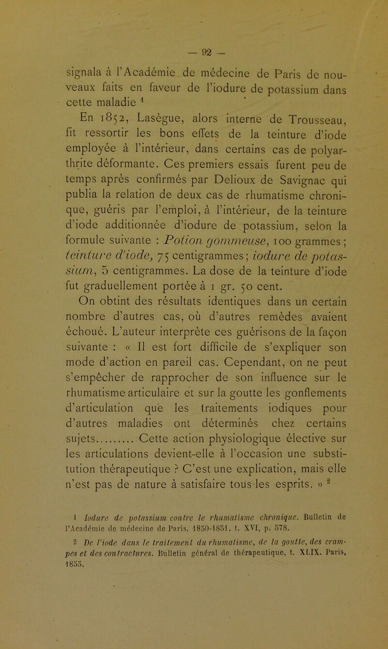signala cà l’Académie de médecine de Paris de nou- veaux faits en faveur de l’iodure de potassium dans cette maladie ^ En 1852, Laségue, alors interne de Trousseau, fit ressortir les bons effets de la teinture d’iode employée à l’intérieur, dans certains cas de polyar- thrite déformante. Ces premiers essais furent peu de temps après confirmés par Delioux de Savignac qui publia la relation de deux cas de rhumatisme chroni- que, guéris par l’emploi, à l’intérieur, de la teinture d’iode additionnée d’iodure de potassium, selon la formule suivante : Potion gommeuse^ 100 grammes; teinture d’iode, 75 centigrammes; iodure de potas- sium^ 5 centigrammes. La dose de la teinture d’iode fut graduellement portée à i gr. 50 cent. On obtint des résultats identiques dans un certain nombre d’autres cas, où d’autres remèdes avaient échoué. L’auteur interprète ces guérisons de la façon suivante : « Il est fort difficile de s’expliquer son mode d’action en pareil cas. Cependant, on ne peut s’empêcher de rapprocher de son influence sur le rhumatisme articulaire et sur la goutte les gonflements d’articulation que les traitements iodiques pour d’autres maladies ont déterminés chez certains sujets Cette action physiologique élective sur les articulations devient-elle à l’occasion une substi- tution thérapeutique } C’est une explication, mais elle n’est pas de nature à satisfaire tous les esprits. » - 1 Iodure de potassium contre le rhumatisme chronique. Bulletin de l’Académie de médecine de Paris. I80O-I80I. t. XVI, p. 578. 2 De l’iode dans le traitement du rhumatisme, de la goutte, des cram- pes et des contractures. Bulletin général de thérapeutique, I. XLIX. Paris, ISoo.