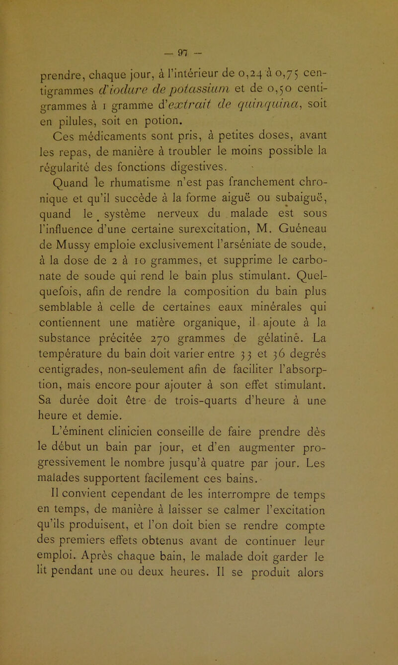 — 91 - prendre, chaque jour, à l’intérieur de 0,24 à 0,75 cen- tigrammes d'iodure de potassium et de 0,50 centi- grammes à I gramme à!extrait de cpimquuia^ soit en pilules, soit en potion. Ces médicaments sont pris, à petites doses, avant les repas, de manière à troubler le moins possible la régularité des fonctions digestives. Quand le rhumatisme n’est pas franchement chro- nique et qu’il succède à la forme aiguë ou subaiguë, quand le système nerveux du malade est sous l’influence d’une certaine surexcitation, M. Guéneau de Mussy emploie exclusivement l’arséniate de soude, à la dose de 2 à 10 grammes, et supprime le carbo- nate de soude qui rend le bain plus stimulant. Quel- quefois, afin de rendre la composition du bain plus semblable à celle de certaines eaux minérales qui contiennent une matière organique, il ajoute à la substance précitée 270 grammes de gélatinê. La température du bain doit varier entre 33 et 36 degrés centigrades, non-seulement afin de faciliter l’absorp- tion, mais encore pour ajouter à son effet stimulant. Sa durée doit être de trois-quarts d’heure à une heure et demie. L’éminent clinicien conseille de faire prendre dès le début un bain par jour, et d’en augmenter pro- gressivement le nombre jusqu’à quatre par jour. Les malades supportent facilement ces bains. Il convient cependant de les interrompre de temps en temps, de manière à laisser se calmer l’excitation qu’ils produisent, et l’on doit bien se rendre compte des premiers effets obtenus avant de continuer leur emploi. Après chaque bain, le malade doit garder le lit pendant une ou deux heures. Il se produit alors