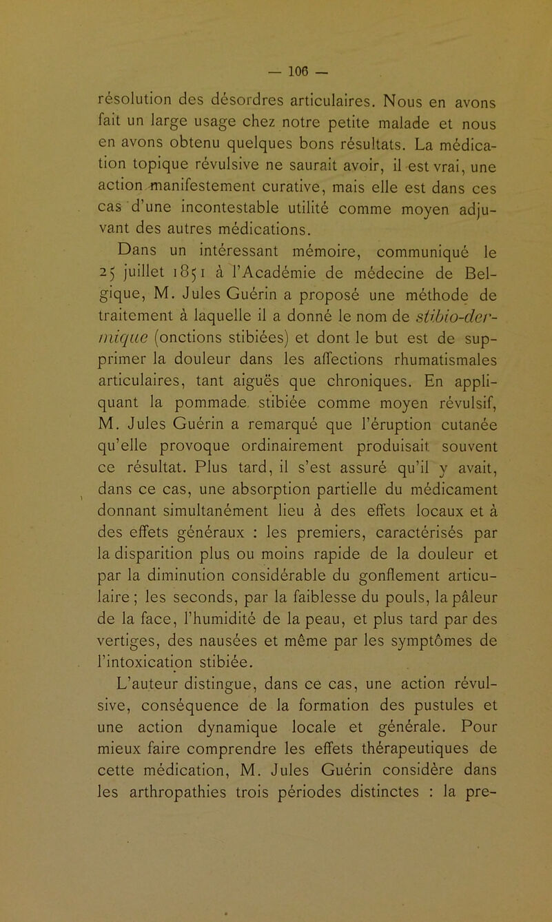 résolution des désordres articulaires. Nous en avons fait un large usage chez notre petite malade et nous en avons obtenu quelques bons résultats. La médica- tion topique révulsive ne saurait avoir, il-est vrai, une action -manifestement curative, mais elle est dans ces cas d’une incontestable utilité comme moyen adju- vant des autres médications. Dans un intéressant mémoire, communiqué le 25 juillet 1851 à l’Académie de médecine de Bel- gique, M. Jules Guérin a proposé une méthode de traitement à laquelle il a donné le nom de sübio-der- niique (onctions stibiées) et dont le but est de sup- primer la douleur dans les affections rhumatismales articulaires, tant aiguës que chroniques. En appli- quant la pommade, stibiée comme moyen révulsif, M. Jules Guérin a remarqué que l’éruption cutanée qu’elle provoque ordinairement produisait souvent ce résultat. Plus tard, il s’est assuré qu’il y avait, dans ce cas, une absorption partielle du médicament donnant simultanément lieu à des effets locaux et à des effets généraux : les premiers, caractérisés par la disparition plus ou moins rapide de la douleur et par la diminution considérable du gonflement articu- laire ; les seconds, par la faiblesse du pouls, la pâleur de la face, l’humidité de la peau, et plus tard par des vertiges, des nausées et même par les symptômes de l’intoxication stibiée. L’auteur distingue, dans ce cas, une action révul- sive, conséquence de la formation des pustules et une action dynamique locale et générale. Pour mieux faire comprendre les effets thérapeutiques de cette médication, M. Jules Guérin considère dans les arthropathies trois périodes distinctes : la pre-