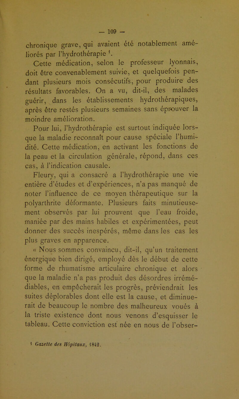 chronique grave, qui avaient été notablement amé- liorés par l’hydrothérapie ^ Cette médication, selon le professeur lyonnais, doit être convenablement suivie, et quelquefois pen- dant plusieurs mois consécutifs, pour produire des résultats favorables. On a vu, dit-ll, des malades guérir, dans les établissements hydrothérapiques, après être restés plusieurs semaines sans éprouver la moindre amélioration. Pour lui, l’hydrothérapie est surtout indiquée lors- que la maladie reconnaît pour cause spéciale l’humi- dité. Cette médication, en activant les fonctions de la peau et la circulation générale, répond, dans ces cas, à l’indication causale. Fleury, qui a consacré a l’hydrothérapie une vie entière d’études et d’expériences, n’a pas manqué de noter l’Influence de ce moyen thérapeutique sur la polyarthrite déformante. Plusieurs faits minutieuse- ment observés par lui prouvent que l’eau froide, maniée par des mains habiles et expérimentées, peut donner des succès Inespérés, même dans les cas les plus graves en apparence. « Nous sommes convaincu, dit-il, qu’un traitement énergique bien dirigé, employé dès le début de cette forme de rhumatisme articulaire chronique et alors que la maladie n’a pas produit des désordres Irrémé- diables, en empêcherait les progrès, préviendrait les suites déplorables dont elle est la cause, et diminue- rait de beaucoup le nombre des malheureux voués à la triste existence dont nous venons d’esquisser le tableau. Cette conviction est née en nous de l’obser- 1 Gazette des Hôpitaux, 1842.