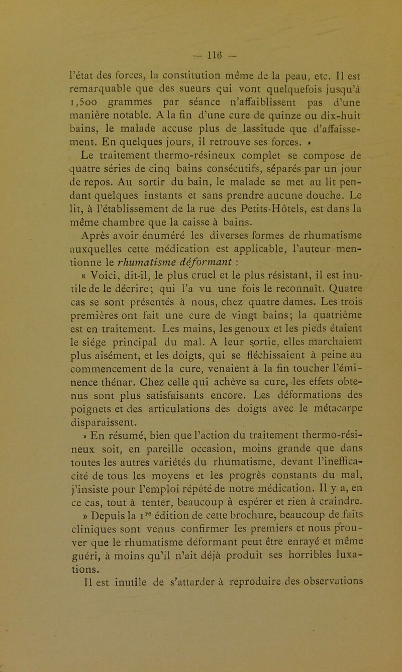 — 11(3 - l’état des forces, la constitution même de la peau, etc. Il est remarquable que des sueurs qui vont quelquefois jusqu’à i,5oo grammes par séance n’affaiblissent pas d’une manière notable. A la fin d’une cure de quinze ou dix-huit bains, le malade accuse plus de lassitude que d’affaisse- ment. En quelques jours, il retrouve ses forces. > Le traitement thermo-résineux complet se compose de quatre séries de cinq bains consécutifs, séparés par un jour de repos. Au sortir du bain, le malade se met au lit pen- dant quelques instants et sans prendre aucune douche. Le lit, à l’établissement de la rue des Petits-Hôtels, est dans la même chambre que la caisse à bains. Après avoir énuméré les diverses formes de rhumatisme auxquelles cette médication est applicable, l’auteur men- tionne le rhumatisme déformant : « Voici, dit-il, le plus cruel et le plus résistant, il est inu- tile de le décrire; qui l’a vu une fois le reconnaît. Quatre cas se sont présentés à nous, chez quatre dames. Les trois premières ont fait une cure de vingt bains; la quatrième est en traitement. Les mains, les genoux et les pieds étaient le siège principal du mal. A leur s.ortie, elles marchaient plus aisément, et les doigts, qui se fléchissaient à peine au commencement de la cure, venaient à la fin toucher l’émi- nence thénar. Chez celle qui achève sa cure, les effets obte- nus sont plus satisfaisants encore. Les déformations des poignets et des articulations des doigts avec le métacarpe disparaissent. » En résumé, bien que l’action du traitement thermo-rési- neux soit, en pareille occasion, moins grande que dans toutes les autres variétés du rhumatisme, devant l’ineffica- cité de tous les moyens et les progrès constants du mal, j’insiste pour l’emploi répété de notre médication. Il y a, en ce cas, tout à tenter, beaucoup à espérer et rien à craindre. » Depuis la P® édition de cette brochure, beaucoup de faits cliniques sont venus confirmer les premiers et nous prou- ver que le rhumatisme déformant peut être enrayé et même guéri, à moins qu’il n’ait déjà produit ses horribles luxa- tions. Il est inutile de s'attardera reproduire des observations