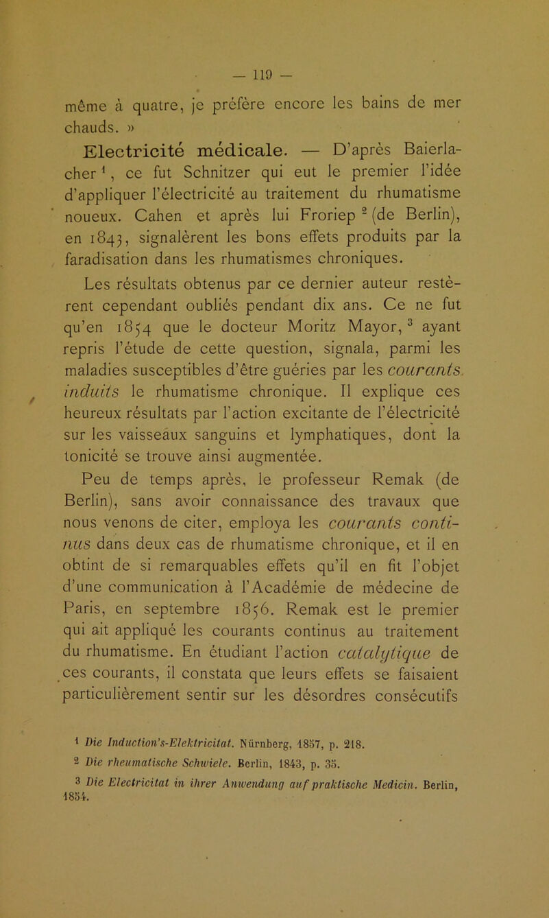 même à quatre, je préfère encore les bains de mer chauds. » Electricité médicale. — D’après Baierla- cher ^, ce fut Schnitzer qui eut le premier l’idée d’appliquer l’électricité au traitement du rhumatisme noueux. Cahen et après lui Froriep ^ (de Berlin), en 1843, signalèrent les bons effets produits par la faradisation dans les rhumatismes chroniques. Les résultats obtenus par ce dernier auteur restè- rent cependant oubliés pendant dix ans. Ce ne fut qu’en 1854 que le docteur Moritz Mayor, ^ ayant repris l’étude de cette question, signala, parmi les maladies susceptibles d’être guéries par les courants, induits le rhumatisme chronique. Il explique ces heureux résultats par l’action excitante de l’électricité sur les vaisseaux sanguins et lymphatiques, dont la tonicité se trouve ainsi augmentée. Peu de temps après, le professeur Remak (de Berlin), sans avoir connaissance des travaux que nous venons de citer, employa les couvants conti- nus dans deux cas de rhumatisme chronique, et il en obtint de si remarquables effets qu’il en fit l’objet d’une communication à l’Académie de médecine de Paris, en septembre 1856. Remak est le premier qui ait appliqué les courants continus au traitement du rhumatisme. En étudiant l’action ccUcdytique de ces courants, il constata que leurs effets se faisaient particulièrement sentir sur les désordres consécutifs 1 Die Indaction's-Elektricitat. Nürnberg, -1857, p. 218. 2 Die rUeumatische Schwiete. Berlin, 1843, p. 3b. 3 Die Electricitat in ihrer Anwendung auf praklische Medicin. Berlin, 1854.