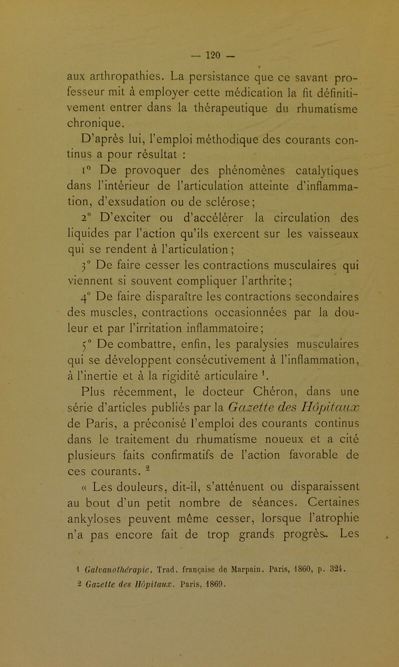 aux arthropathies. La persistance que ce savant pro- fesseur mit à employer cette médication la fit définiti- vement entrer dans la thérapeutique du rhumatisme chronique. D’après lui, l’emploi méthodique des courants con- tinus a pour résultat : 1° De provoquer des phénomènes catalytiques dans l’intérieur de l’articulation atteinte d’inflamma- tion, d’exsudation ou de sclérose; 2° D’exciter ou d’accélérer la circulation des liquides par l’action qu’ils exercent sur les vaisseaux qui se rendent à l’articulation ; 3° De faire cesser les contractions musculaires qui viennent si souvent compliquer l’arthrite; 4° De faire disparaître les contractions secondaires des muscles, contractions occasionnées par la dou- leur et par l’irritation inflammatoire; 5° De combattre, enfin, les paralysies musculaires qui se développent consécutivement à l’inflammation, à l’inertie et à la rigidité articulaire L Plus récemment, le docteur Chéron, dans une série d’articles publiés par la Gazette des Hôjdtaux de Paris, a préconisé l’emploi des courants continus dans le traitement du rhumatisme noueux et a cité plusieurs faits confirmatifs de l’action favorable de ces courants. ^ « Les douleurs, dit-il, s’atténuent ou disparaissent au bout d’un petit nombre de séances. Certaines ankylosés peuvent même cesser, lorsque l’atrophie n’a pas encore fait de trop grands progrès. Les 1 GalvanoUiérapie. Trad. française do Marpain. Paris, 1860, p. 324. 2 Gazelle des Hôpilaux. Paris, 4869.