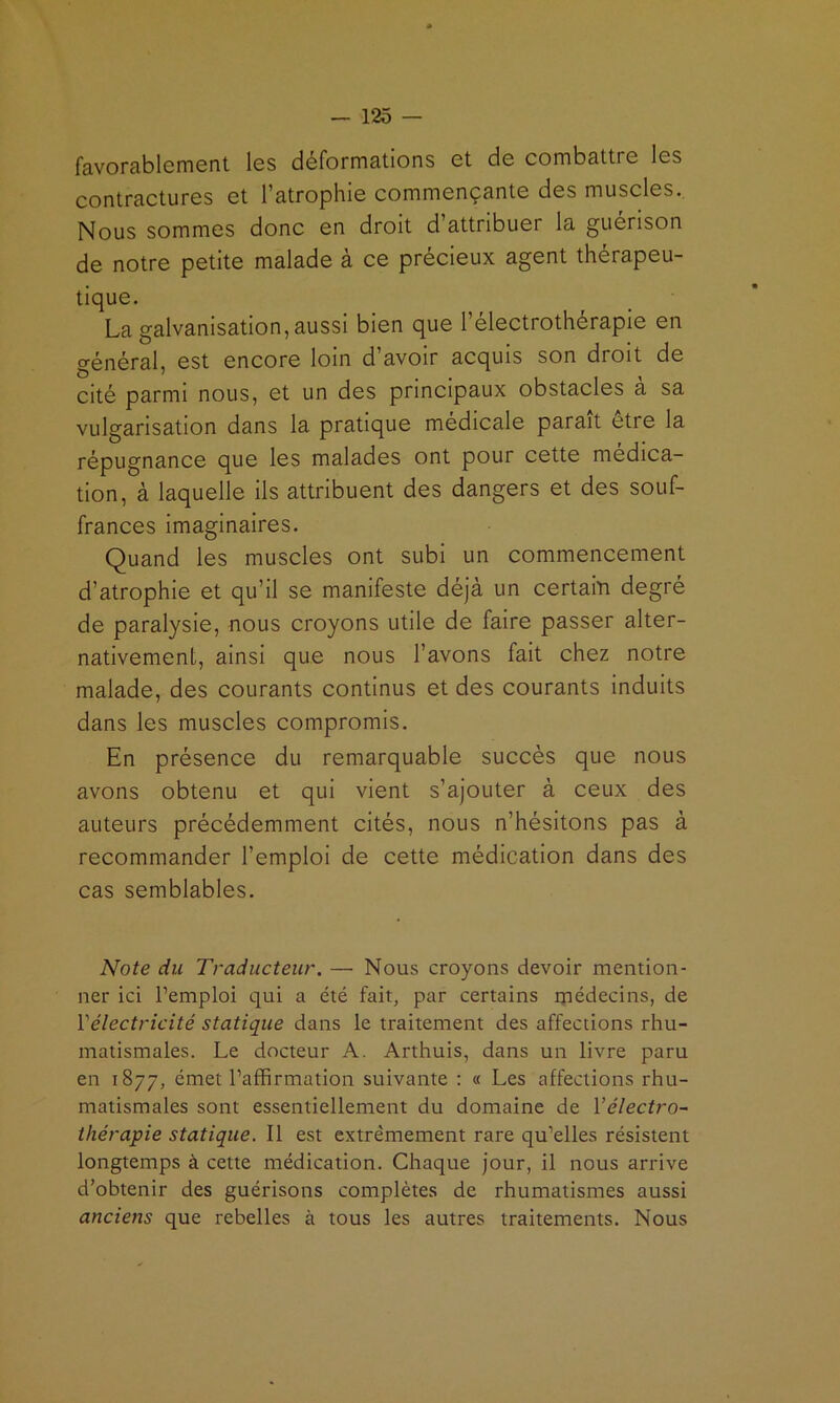 favorablement les déformations et de combattre les contractures et l’atrophie commençante des muscles.. Nous sommes donc en droit d’attribuer la guérison de notre petite malade à ce précieux agent thérapeu- tique. La galvanisation, aussi bien que l’électrothérapie en général, est encore loin d’avoir acquis son droit de cité parmi nous, et un des principaux obstacles a sa vulgarisation dans la pratique médicale parait etre la répugnance que les malades ont pour cette médica- tion, à laquelle ils attribuent des dangers et des souf- frances imaginaires. Quand les muscles ont subi un commencement d’atrophie et qu’il se manifeste déjà un certain degré de paralysie, nous croyons utile de faire passer alter- nativement, ainsi que nous l’avons fait chez notre malade, des courants continus et des courants induits dans les muscles compromis. En présence du remarquable succès que nous avons obtenu et qui vient s’ajouter à ceux des auteurs précédemment cités, nous n’hésitons pas à recommander l’emploi de cette médication dans des cas semblables. Note du Traducteur. — Nous croyons devoir mention- ner ici l’emploi qui a été fait, par certains médecins, de Vélectricité statique dans le traitement des affections rhu- matismales. Le docteur A. Arthuis, dans un livre paru en 1877, émet l’affirmation suivante ; « Les affections rhu- matismales sont essentiellement du domaine de Yélectro- thérapie statique. Il est extrêmement rare qu’elles résistent longtemps à cette médication. Chaque jour, il nous arrive d’obtenir des guérisons complètes de rhumatismes aussi anciens que rebelles à tous les autres traitements. Nous