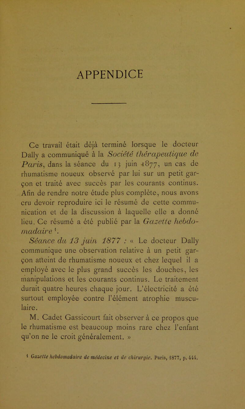 APPENDICE Ce travail était déjà terminé lorsque le docteur Daily a communiqué à la Société thérapeutique de Paris^ dans la séance du 13 juin 4877, un cas de rhumatisme noueux observé par lui sur un petit gar- çon et traité avec succès par les courants continus. Afin de rendre notre étude plus complète, nous avons cru devoir reproduire ici le résumé de cette commu- nication et de la discussion à laquelle elle a donné lieu. Ce résumé a été publié par la Gazette hebdo- madaire '*. Séance du 13 juin 1877 : « Le docteur Daily communique une observation relative à un petit gar- çon atteint de rhumatisme noueux et chez lequel il a employé avec le plus grand succès les douches, les manipulations et les courants continus. Le traitement durait quatre heures chaque jour. L’électricité a été surtout employée contre l’élément atrophie muscu- laire. M. Cadet Gassicourt fait observer à ce propos que le rhumatisme est beaucoup moins rare chez l’enfant qu’on ne le croit généralement, » ^ Gazette hebdomadaire de médecine et de chirurgie, Paris, 1877, p. 44t.