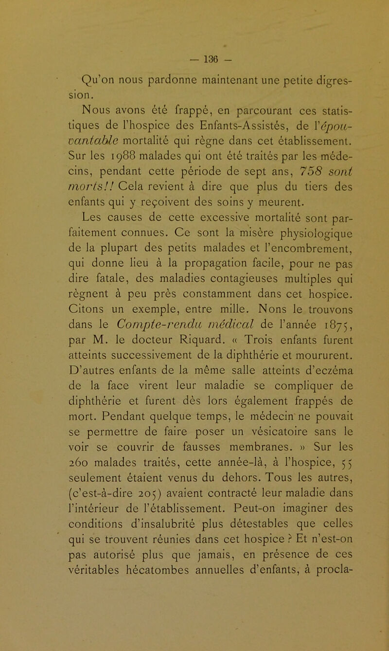 Qu’on nous pardonne maintenant une petite digres- sion. Nous avons été frappé, en parcourant ces statis- tiques de l’hospice des Enfants-Assistés, de Xépoii- üaiitable mortalité qui régne dans cet établissement. Sur les 1988 malades qui ont été traités par les méde- cins, pendant cette période de sept ans, 758 soni morts!! Cela revient à dire que plus du tiers des enfants qui y reçoivent des soins y meurent. Les causes de cette excessive mortalité sont par- faitement connues. Ce sont la misère physiologique de la plupart des petits malades et l’encombrement, qui donne Heu à la propagation facile, pour ne pas dire fatale, des maladies contagieuses multiples qui régnent à peu prés constamment dans cet hospice. Citons un exemple, entre mille. Nons le trouvons dans le Compie-renda médiccd de l’année 1875, par M. le docteur Riquard. « Trois enfants furent atteints successivement de la diphthérie et moururent. D’autres enfants de la même salle atteints d’eczéma de la face virent leur maladie se compliquer de diphthérie et furent dès lors également frappés de mort. Pendant quelque temps, le médecin ne pouvait se permettre de faire poser un vésicatoire sans le voir se couvrir de fausses membranes. » Sur les 260 malades traités, cette année-là, à l’hospice, 55 seulement étaient venus du dehors. Tous les autres, (c’est-à-dire 205) avalent contracté leur maladie dans l’intérieur de l’établissement. Peut-on imaginer des conditions d’insalubrité plus détestables que celles qui se trouvent réunies dans cet hospice ? Et n’est-on pas autorisé plus que jamais, en présence de ces véritables hécatombes annuelles d’enfants, à procla-