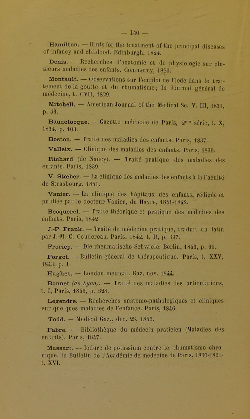 Hamilton. — llints ibr thc troalmeiil of the principal cliscases of inlancy and childood. Edinburgh, 1824. Denis. — Recherches d’anatomie et do physiologie sur plu- sieurs maladies des enfants. Commercy, 1820. Montault. — Observations sur l’emploi de l’iode dans le trai- tement do la goutte et du rhumatisme; In .Journal général de médecine, t. CVII, 1829. Mitchell. — American Journal of the Medical Sc. V. III, 1831, p. 03. ’ Baudelooque. — Gazette médicale de Paris, 2™® série, t. X, 1834, p. 103. Boston. — Traité des maladies des enfants. Paris, 1837. Valleix. — Clinique des maladies des enfants. Paris, 1839. Richard (de Nancy). — Traité pratique des maladies des enfants. Paris, 1839. V. stœber. — La clinique des maladies des enfants à la Faculté de Strasbourg. 1841. Vanier. — La clinique des hôpitaux des enfants, rédigée et publiée par le docteur Vanier, du Havre, 1841-1842. Becquerel. — Traité théorique et pratique des maladies des enfants. Paris, 1842 J.-P. Frank. — Traité de médecine pratique, traduit du latin par J.-M.-C. Coudereau. Paris, 1842, t. H, p. 097. Froriep, — Die rheumatische Schvviele. Berlin, 1843, p. 30. Forget. — Bulletin général do thérapeutique. Paris, t. XXV, 1843, p. 1. Hughes. — London medical. Gaz. nov. 1844. Bonnet (de Lyon). — Traité des maladies des articulations, t. I, Paris, 1840, p. 028. Legendre. — Recherches anatomo-pathologiques et cliniques sur quelques maladies de l’enfance. Paris, 1846. Todd. — Medical Gaz., dec. 20, 1846. Fabre. — Bibliothèque du médecin praticien (Maladies des enfants). Paris, 1847. Massart. — lodure de potassium contre le rhumatisme chro- nique. In Bulletin de l’Académie de médecine de Paris, 1800-1801 • t. XVI.