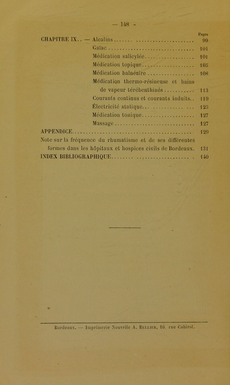 Pages CHAPITRE IX.. — Alcalins 99 Caïac lül Médication salicylce I0i Médication topique lOd Médication balnéaire 108 Médication thermo-résineuse et bains de vapeur térébenthinés 113 Courants eontinus et courants induits.. 119 Électricité statique 123 Médieation tonique 127 Massage 127 APPENDICE 129 Note sur la fréquence du rhumatisme et de ses différentes formes dans les hôpitaux et hospices eivils de Bordeaux. 131 INDEX BIBLIOGR.APHIQUE 140 hüi'deaux. — Imprimerie Nouvelle A. Hi:i-Lir;n, lli, rue Cabirol.