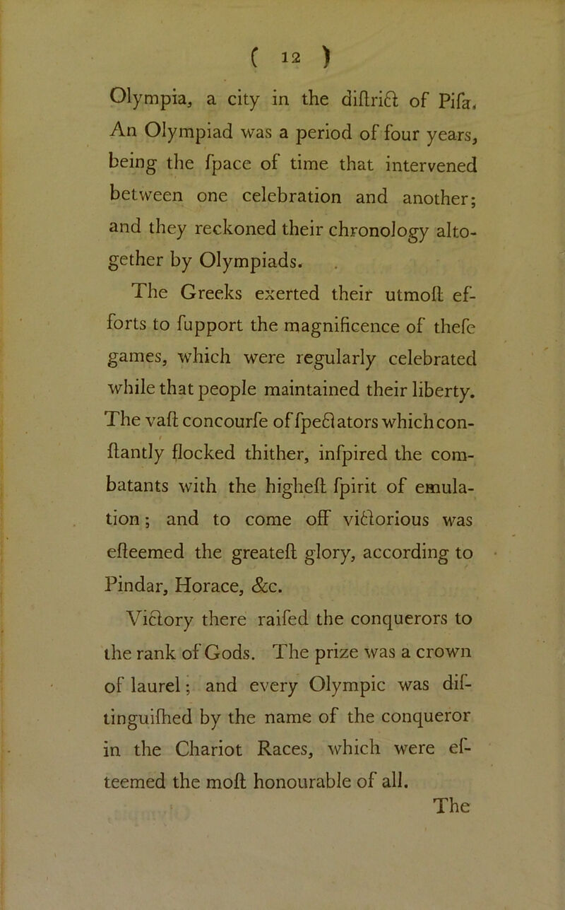 Olympia, a city in the diftrift of Pifa, An Olympiad was a period of four years, being the fpace of time that intervened between one celebration and another; and they reckoned their chronology alto- gether by Olympiads. The Greeks exerted their utmofl; ef- forts to fupport the magnificence of thefc games, which were regularly celebrated while that people maintained their liberty. The vafl; concourfe offpe8ators which con- t ftantly flocked thither, infpired the com- batants with the highefl: fpirit of emula- tion ; and to come off vidorlous was efteemed the greatefl glory, according to Pindar, Horace, &c. Viclory there raifed the conquerors to the rank of Gods. The prize was a crown of laurel; and every Olympic was dif- tingulfhed by the name of the conqueror in the Chariot Races, which were ef- teemed the moft; honourable of all. The