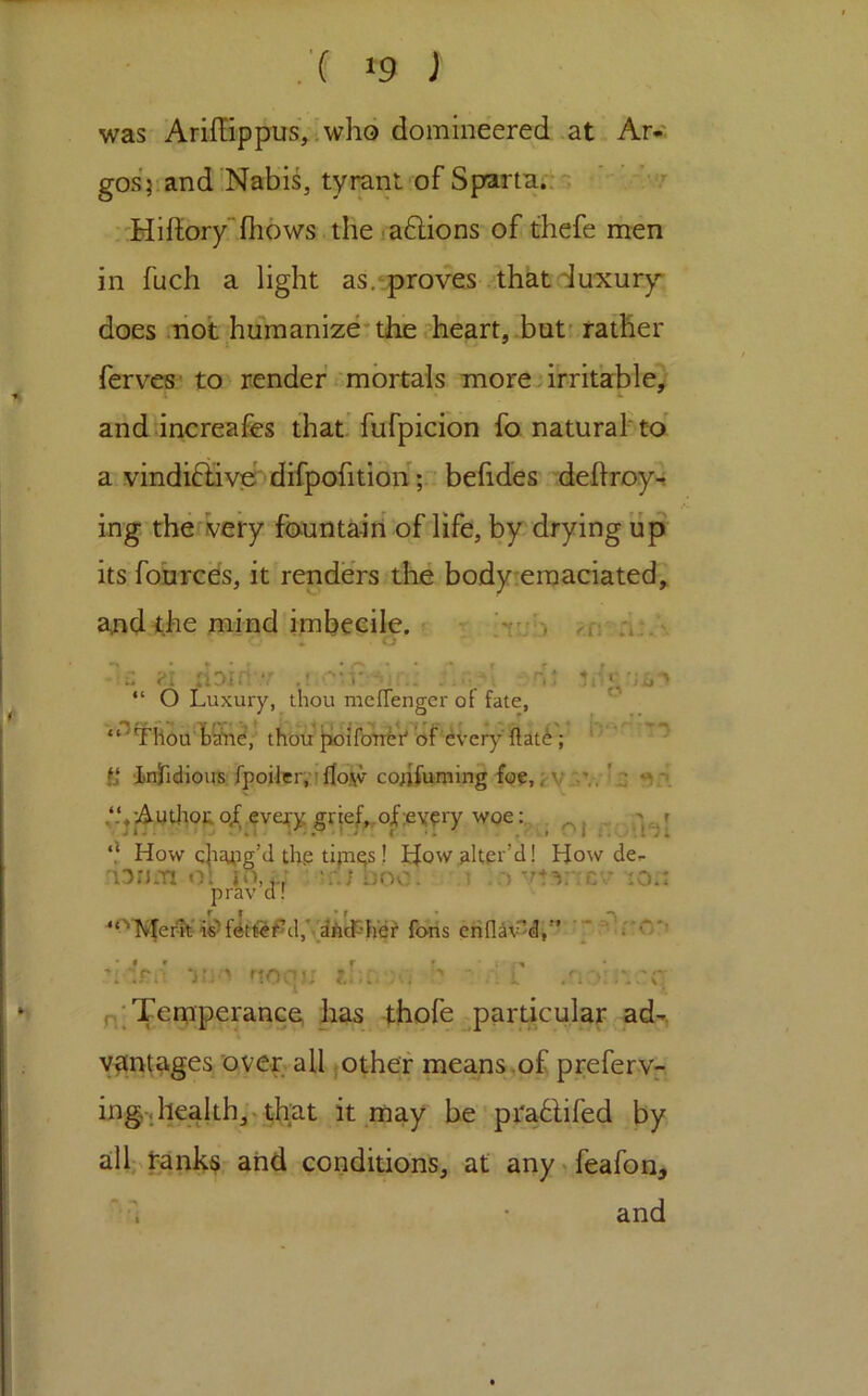 was Ariffippus,; who domineered .at Ar*' gosjiand Nabis, tyrant of Sparta.;s 'Hiftory“fhows the .aftions of thefe men in fuch a light as.^proves . that luxury does hot humanize* the ?heart,.butr rather ferves to renderh'mortals more-irritable) and’increafes that'fufpicion fo. naturaf to' a vindiftiver dHpofitioh;.. befides deflroy^ ing thetivery fountain of life, by drying up its fonrces, it renders the body;eraaciated, and<he mind imbecile, r - :i:. ‘ 'V o ■■•■z ?! IlDIiT*/ , “ O Luxury, thou meflenger of fate, “*^Thou'f9nd, thou lioifotifeV^of every'ftat^; * '’ infidloire fpoiler.’iflosv cojifuming foe, j:V-'.V. '.2 -Authoj; of every grtef^ ‘} How ch^uig’d th.e tipqs! Ifow.alter’d! How de,- lonm ol jo,j • u'JDoo. \ lO.: prav d! i^f^t^i#^d,y£!Adt'h'e? fons eri{]av'^dj” “ of;ev?ry woe , oi A)! > uonj; jl,:, - ■[ i .UoL’i.'C Pj'Teruperance; has thofe _^particular ad-, vantages over all jothef means.of preferv-. ing-j health,» that it may be' pfahlifed by alh tanks and conditions, at any.feafon. and