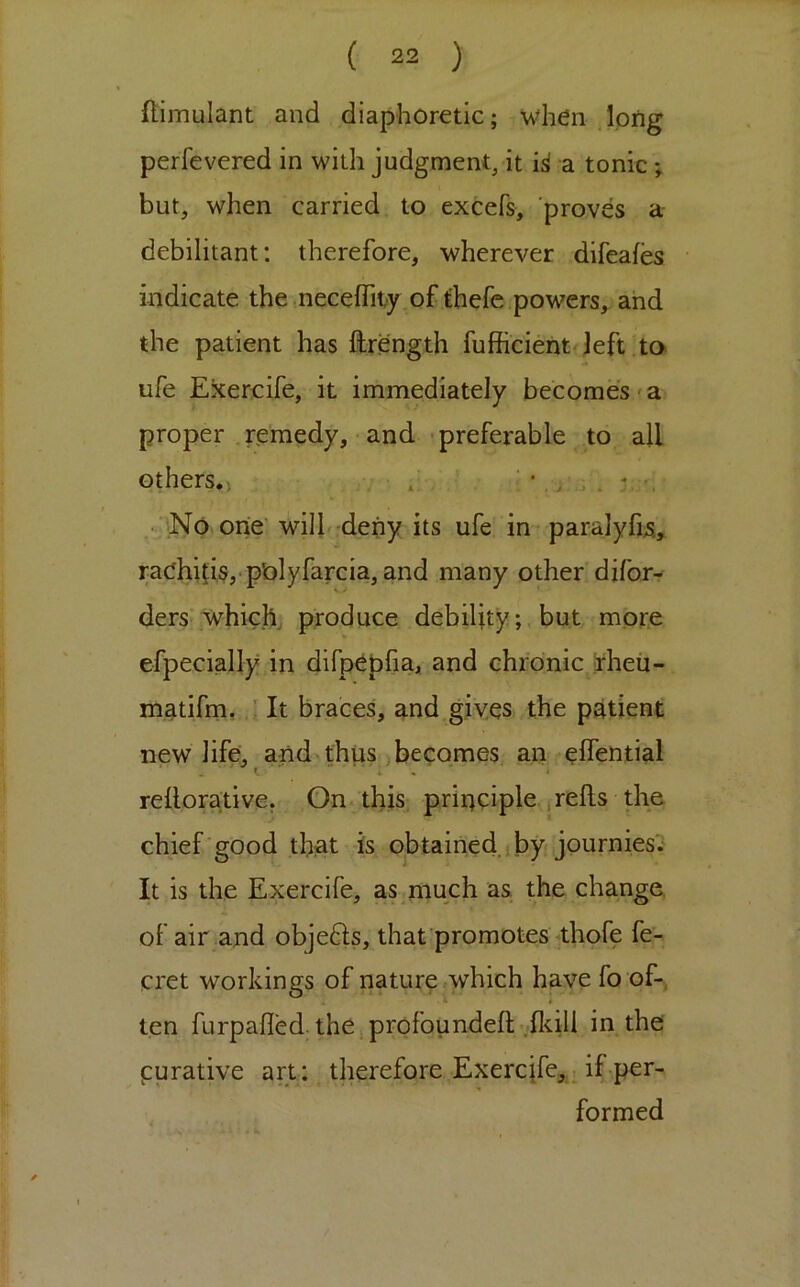 flimulant and diaphoretic; when long perfevered in with judgment, it i^ a tonic; but, when carried to excefs, proves a debilitant: therefore, wherever difeafes indicate the .neceffity of thefe powers, and the patient has flirength fufficient left ta ufe Exercife, it immediately becomes'a proper .remedy, and -preferable to all others.) ' / > . ^ • No one'wilL.dehy i ufe in paralyfjjs.,^ raOhifiSj-pOlyfarcia, and many other difor- ders which produce debilitybut mor.e efpecially in difp^pfia, and chronic Irheu- matifm, ■ It braces, and gives the patient new life, and thus becomes an elfential X. * « reilorative. On. this principle irells the chief 'good that is obtained jbyf journies'i It is the Exercife, as much as the change, of air and objefts, that promotes thofe fe- cret workings of nature which have fo of-., ten furpalled. the j profoundeft vfltill in the purative art: therefore Exercife,.^ if per- formed