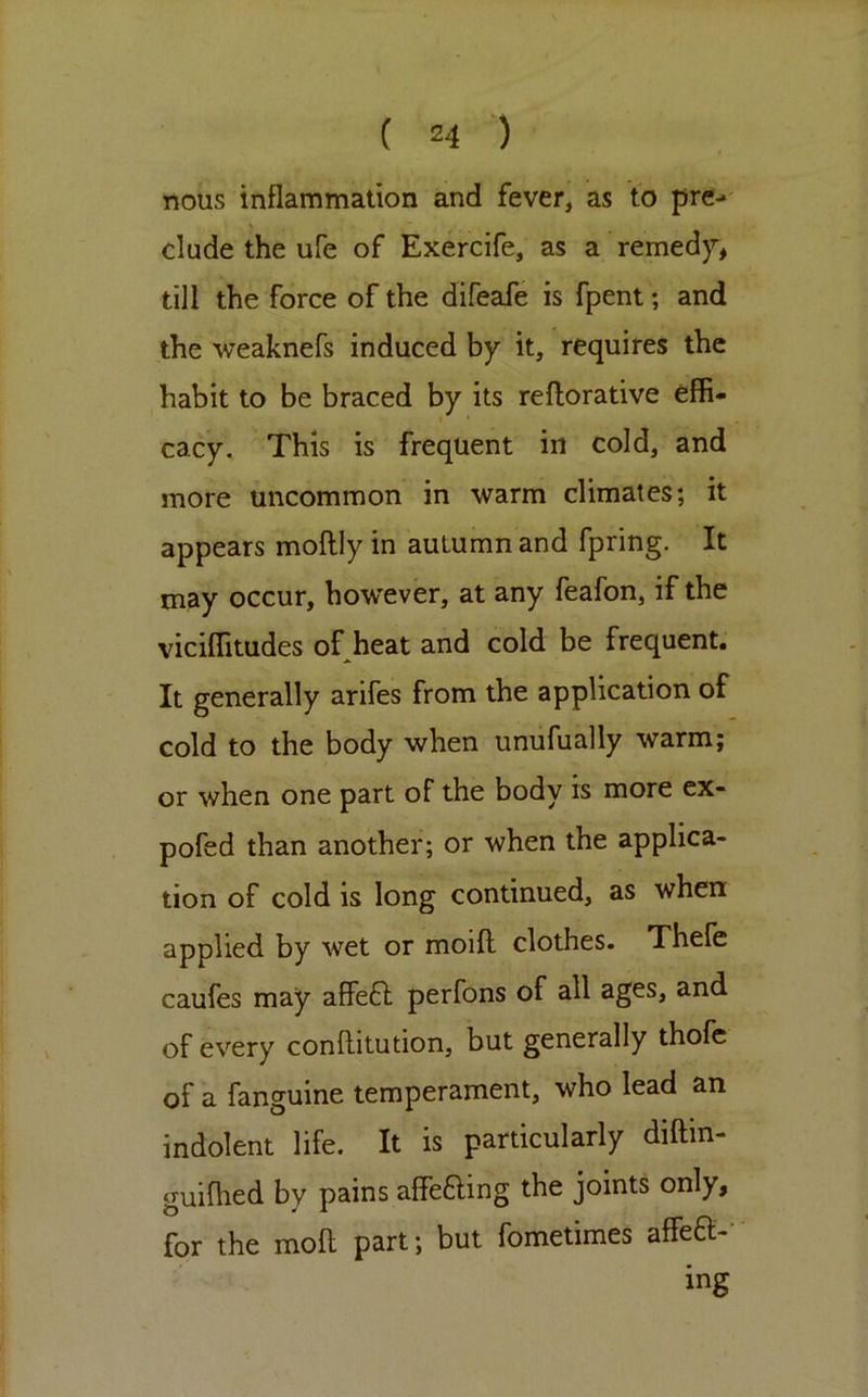 nous inflammation and fever, as to prc- y elude the ufe of Exercife, as a remedy, till the force of the difeafe is fpent; and the weaknefs induced by it, requires the habit to be braced by its reftorative effi- cacy, This is frequent in cold, and more uncommon in warm climates; it appears moflly in autumn and fpring. It may occur, however, at any feafon, if the viciffitudes of heat and cold be frequent. It generally arifes from the application of cold to the body when unufually warm; or when one part of the body is more cx- pofed than another; or when the applica- tion of cold is long continued, as when applied by wet or moifl clothes. Thefe caufes may affefl perfons of all ages, and of every conftitution, but generally thofc of a fanguine temperament, who lead an indolent life. It is particularly diftin- guifhed by pains affeaing the joints only, for the moll part; but fometimes affea-- ing